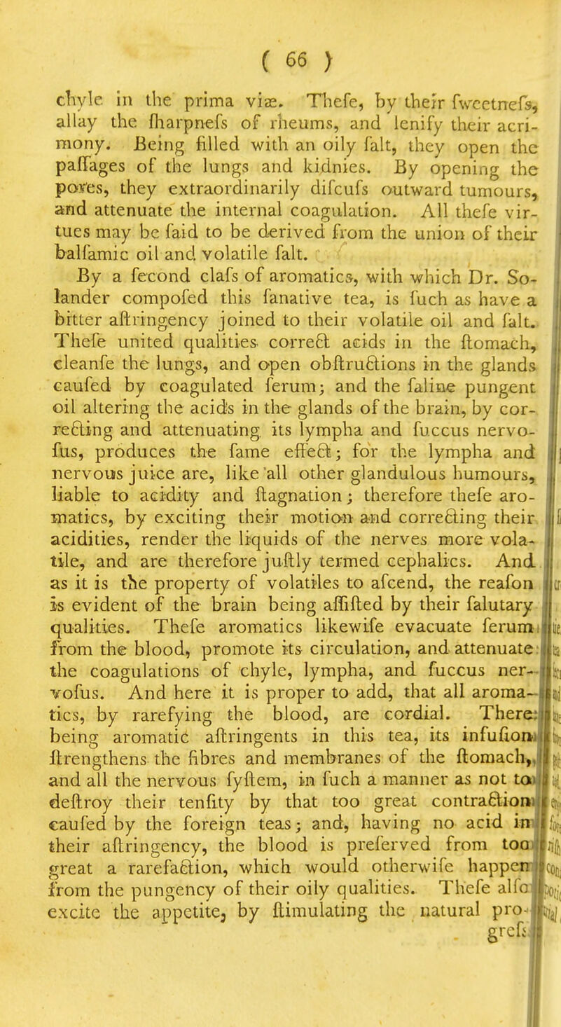 chyle hi the prima vis. Thefe, by their fwcetnefs, allay the fharpnefs of rheums, and lenify their acri- mony. Being filled with an oily fait, they open the paffages of the lungs and kidnies. By opening the poves, they extraordinarily difcufs outward tumours, and attenuate the internal coagulation. All thefe vir- tues may be faid to be derived from the union of their balfamic oil and volatile fait. By a fecond clafs of aromatics, with which Dr. So- lander compofed this fanative tea, is fuch as have a bitter aftringency joined to their volatile oil and falL» Thefe united qualities- correB: acids in the ftomach^ cleanfe the lungs, and open obftruftions in the glands, caufed by coagulated ferum; and the falinc pungent oil altering the acids in the glands of the brain, by cor-v reeling and attenuating, its lympha and fuccus nervo- fiis, produces the fame efteBi; for the lympha and nervous juice are, like all other glandulous humours^ liable to acidity and ftagnation; therefore thefe aro- matics, by exciting their motion and corre6ling their, acidities, render the liquids of the nerves more vola- | tile, and are therefore juftly termed cephalics. And.i as it is the property of volatiles to afcend, the reafon lla is evident of the brain being affifted by their falutary jj qualities. Thefe aromatics likewife evacuate ferumiljiie from the blood, promote its circulation, and attenuate.'jlia the coagulations of chyle, lympha, and fuccus ner—lij] vofus. And here it is proper to add, that all aroma-Jjij tics, by rarefying the blood, are cordial. There»tis being aromatic aftringents in this tea, its infufiomBlij Itrengthens the fibres and membranes of the ftoraach Jjj and all the nervous fyftem, in fuch a manner as not totiBi([ deftroy their tenfity by that too great contraaiomBeij caufed by the foreign teas; and, having no acid inwfot; their aftringency, the blood is preferved from toaJjnij great a rarefaclion, which would otherwife happcOTcon from the pungency of their oily qualities. Thefe alfoftoi,' excite the appetite, by ftimulating the natural pio^lin|, grcfiJ