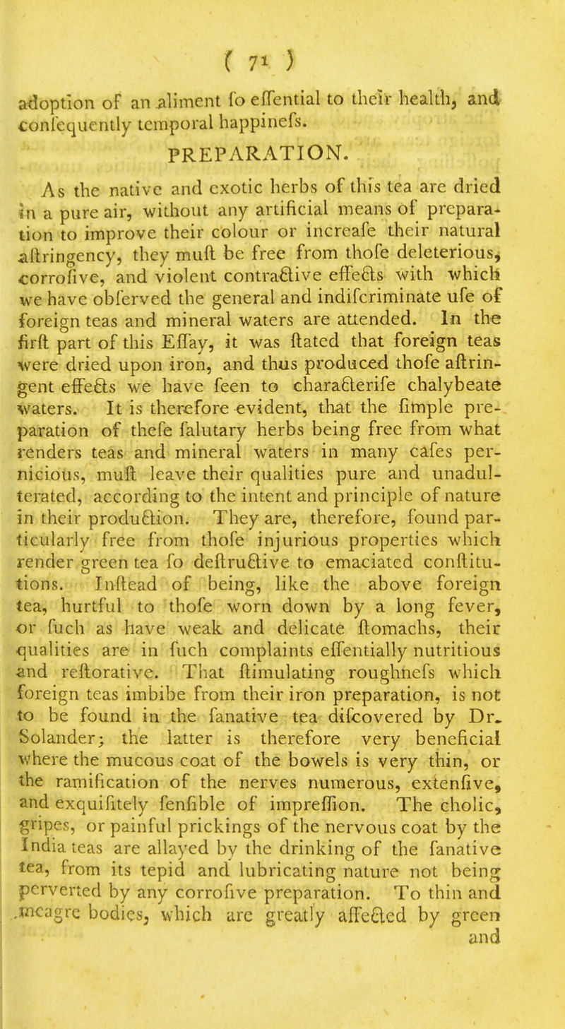 ( 7^ ) adoption of an iiliment fo effential to tlielr health, and confequently temporal happinefs. PREPARATION. As the native and exotic herbs of this tea are dried m a pure air, without any artificial means of prepara- tion to improve their colour or increafe their natural aftringency, they muft be free from thofe deleterious, corrofive, and violent contraO-ive effeds with which we have obferved the general and indifcriminate ufe of foreign teas and mineral waters are attended. In the firft part of this ElTay, it was ftated that foreign teas were dried upon iron, and thus produced thofe aftrin- gent effefts we have feen to charafterife chalybeate waters. It is therefore evident, that the fimple pre- paration of thefe falutary herbs being free from what renders teas and mineral waters in many cafes per- nicious, muft leave their qualities pure and unadul- terated, according to the intent and principle of nature in their produftion. They are, therefore, found par- ticularly free from thofe injurious properties which render orreen tea fo deflruftive to emaciated conftitu- o tions. Inftead of being, like the above foreign tea, hurtful to thofe worn down by a long fever, or fucli as have weak and delicate ftomachs, their qualities are in fuch complaints effentially nutritious and rellorative. That ftimulating roughnefs which foreign teas imbibe from their iron preparation, is not to be found in the fanative tea difcovered by Dr. Solander; the latter is therefore very beneficial where the mucous coat of the bowels is very thin, or the ramification of the nerves numerous, extenfive, and exquifitely fenfible of impreflion. The cholic, gripes, or painful prickings of the nervous coat by the India teas are allayed by the drinking of the fanative tea, from its tepid and lubricating nature not being perverted by any corrofive preparation. To thin and ..meagre bodies, which are greatly affe6led by green
