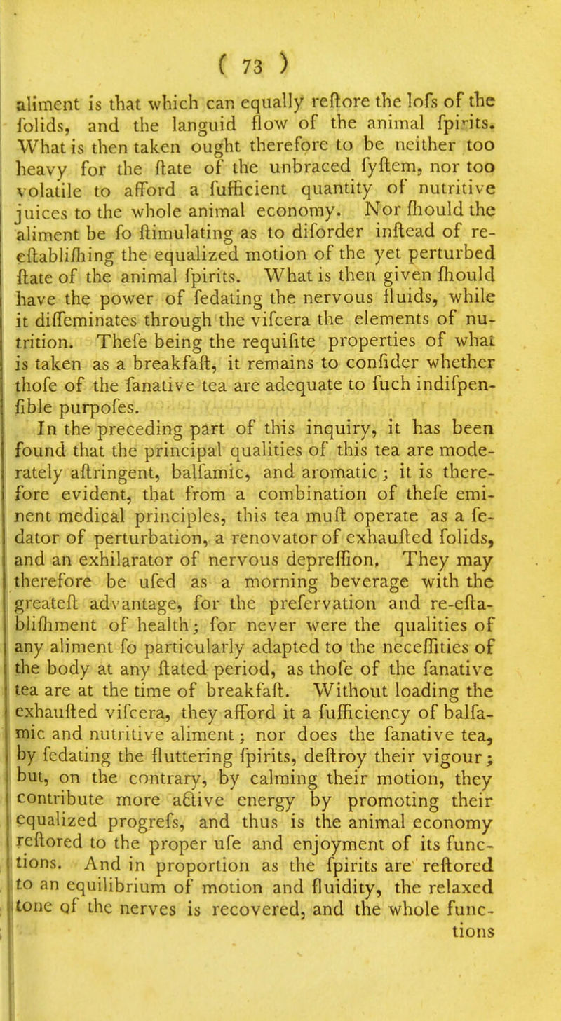 aliment is that which can equally reftore the lofs of the folids, and the languid flow of the animal fpints. What is then taken ought therefore to be neither too heavy for the ftate of the unbraced fyftem, nor too volatile to afford a fufficient quantity of nutritive juices to the whole animal economy. Nor fiiould the aliment be fo ftimulating as to diforder inftead of re- cftablifliing the equalized motion of the yet perturbed ftate of the animal fpirits. What is then given fhould have the power of fedating the nervous fluids, while it diffeminates through the vifcera the elements of nu- trition. Thefe being the requifite properties of what is taken as a breakfaft, it remains to confider whether thofe of the fanative tea are adequate to fuch indifpen- fible purpofes. In the preceding part of this inquiry, it has been found that the principal qualities of this tea are mode- rately aftringent, baliamic, and aromatic; it is there- fore evident, that from a combination of thefe emi- nent medical principles, this tea muft operate as a fe- dator of perturbation, a renovator of exhaufted folids, and an exhilarator of nervous depreffion. They may therefore be ufed as a morning beverage with the greateft advantage, for the prefervation and re-efta- blifliment of health* for never were the qualities of any aliment fo particularly adapted to the neceffities of the body at any ftated period, as thofe of the fanative tea are at the time of breakfaft. Without loading the exhaufted vifcera, they afford it a fufBciency of balfa- mic and nutritive aliment; nor does the fanative tea, by fedating the fluttering fpirits, deftroy their vigour ; but, on the contrary, by calming their motion, they contribute more aftive energy by promoting their i equalized progrefs, and thus is the animal economy iieftored to the proper ufe and enjoyment of its func- itions. And in proportion as the fpirits are reftored to an equilibrium of motion and fluidity, the relaxed tone of the nerves is recovered, and the whole func- tions