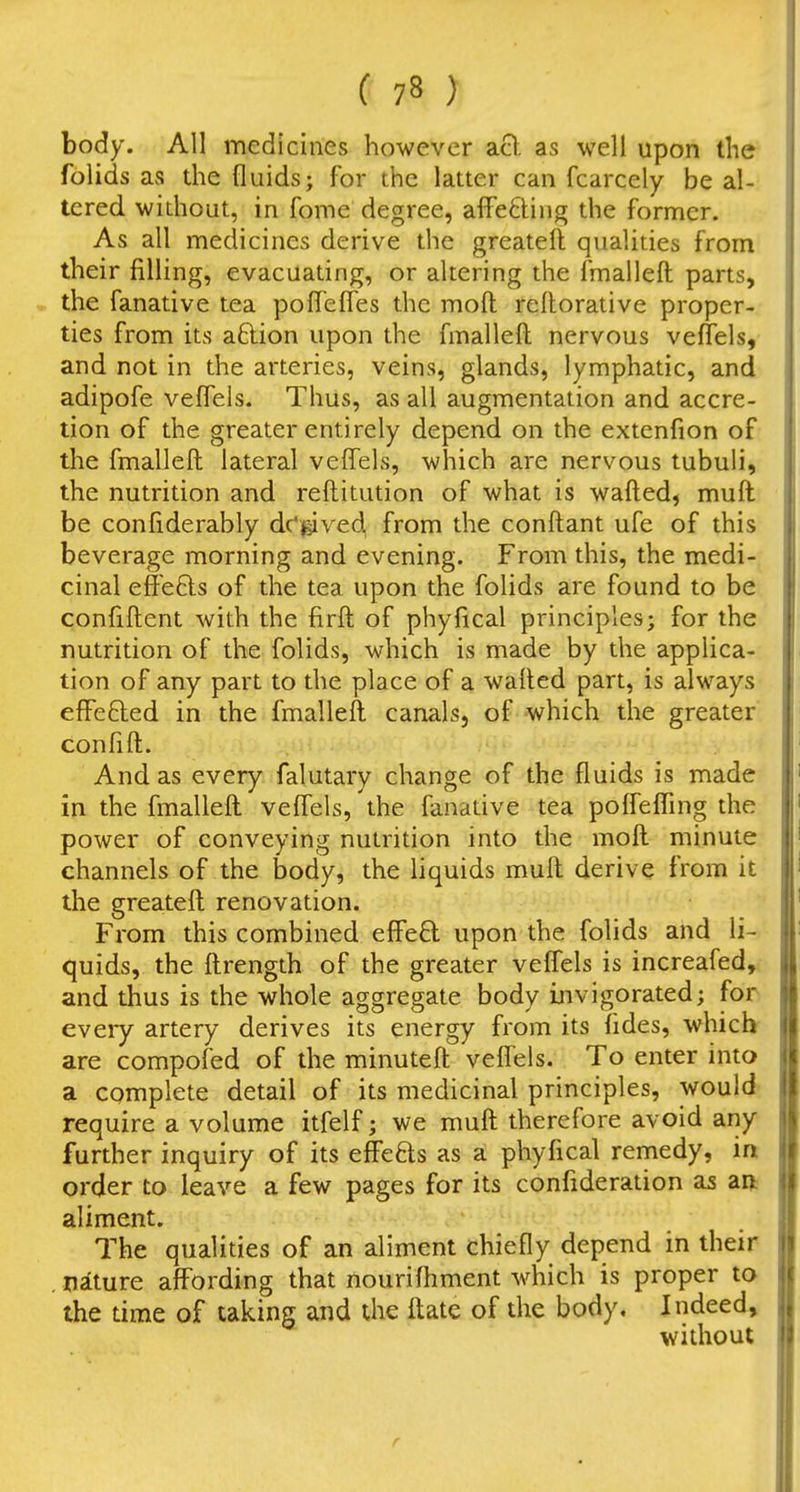 body. All medicines however a8. as well upon the folids as the fluids; for the latter can fcarcely be al- tered widiout, in fome degree, affecting the former. As all medicines derive the greatell qualities from their filling, evacuating, or altering the fmalleft parts, the fanative tea poflefles the moft rellorative proper- ties from its aftion upon the fmalleft nervous veffels, and not in the arteries, veins, glands, lymphatic, and adipofe veffels. Thus, as all augmentation and accre- tion of the greater entirely depend on the extenfion of the fmalleft lateral veffels, which are nervous tubuli, the nutrition and reftitution of what is wafted^ muft be confiderably dc'gived, from the conftant ufe of this beverage morning and evening. From this, the medi- cinal effefts of the tea upon the folids are found to be confiftent with the firft of phyfical principles; for the nutrition of the folids, which is made by the applica- tion of any part to the place of a wafted part, is always effefted in the fmalleft canals, of which the greater confift. And as every falutary change of the fluids is made in the fmalleft veffels, the fanative tea poffefTmg the power of conveying nutrition into the moft minute channels of the body, the liquids muft derive from it the greateft renovation. From this combined efPed upon the folids and li- quids, the ftrength of the greater veffels is increafed, and thus is the whole aggregate body invigorated; for every artery derives its energy from its fides, which are compofed of the minuteft veffels. To enter into a complete detail of its medicinal principles, would require a volume itfelf; we muft therefore avoid any further inquiry of its effefts as a phyfical remedy, ia order to leave a few pages for its confideration as ari aliment. 7'he qualities of an aliment chiefly depend in their . nature affording that nourifhment which is proper to the time of taking and the ftate of the body. Indeed, without
