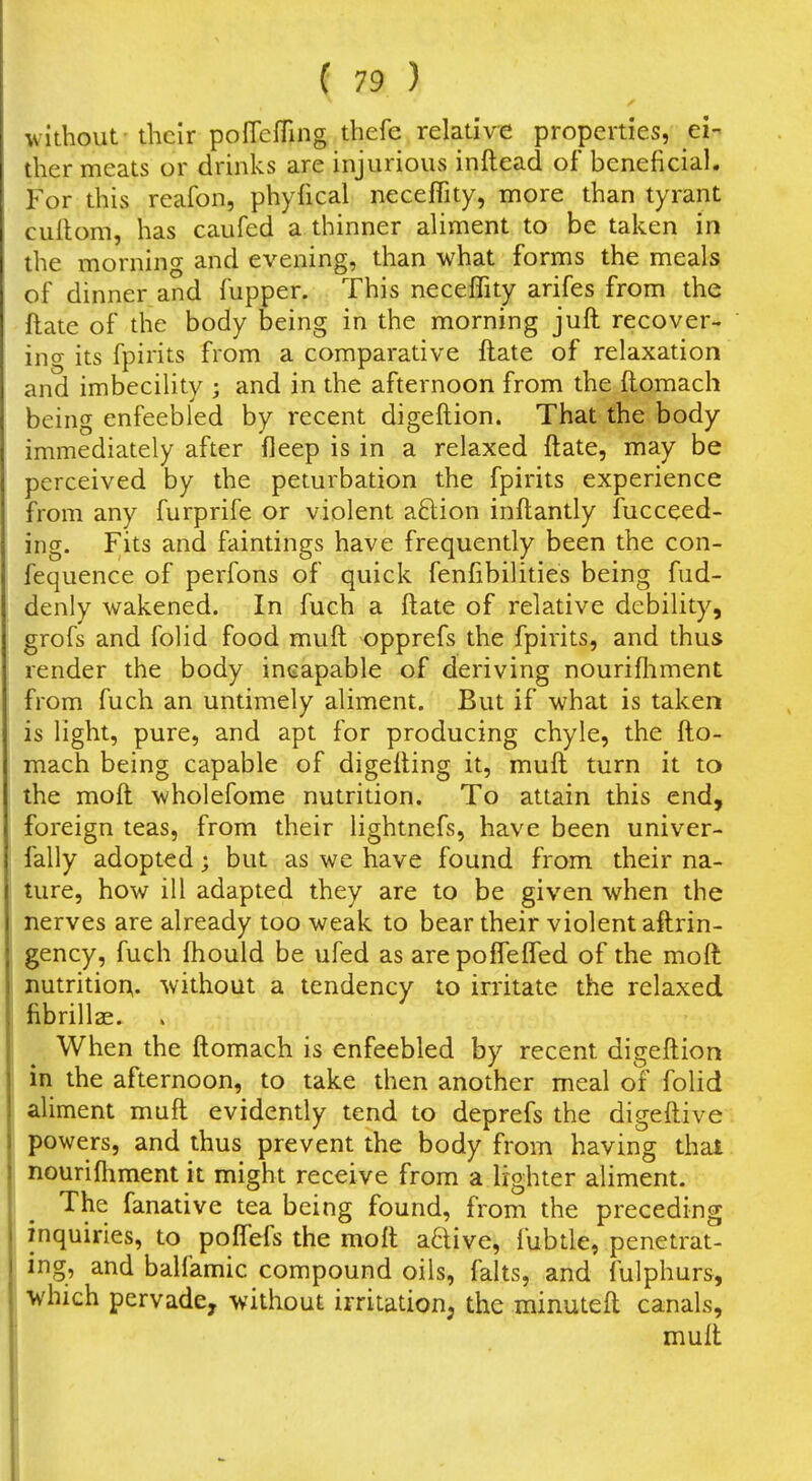 without - their poffefTing thefe relative properties, ei- ther meats or drinks are injurious inftead of beneficial. For this reafon, phyfical necefTity, more than tyrant cultom, has caufed a thinner aliment to be taken in the morning and evening, than what forms the meals of dinner and fupper. This neceffity arifes from the ftate of the body being in the morning juft recover- ing its fpirits from a comparative ftate of relaxation and imbecility ; and in the afternoon from the ftomach being enfeebled by recent digeftion. That the body immediately after fleep is in a relaxed ftate, may be perceived by the peturbation the fpirits experience from any furprife or violent aftion inftantly fucceed- ing. Fits and faintings have frequently been the con- fequence of perfons of quick fenfibilities being fud- denly wakened. In fuch a ftate of relative debility, grofs and folid food muft opprefs the fpirits, and thus render the body incapable of deriving nourifliment from fuch an untimely aliment. But if what is taken is light, pure, and apt for producing chyle, the fto- mach being capable of digefting it, muft turn it to the moft wholefome nutrition. To attain this end, foreign teas, from their lightnefs, have been univer- fally adopted; but as we have found from their na- ture, how ill adapted they are to be given when the nerves are already too weak to bear their violent aftrin- gency, fuch ftiould be ufed as are poflefled of the moft nutritior^. without a tendency to irritate the relaxed fibrillae. When the ftomach is enfeebled by recent digeftion in the afternoon, to take then another meal of folid aliment muft evidently tend to deprefs the digeftive powers, and thus prevent the body from having thai nouriftiment it might receive from a lighter aliment. The fanative tea being found, from the preceding inquiries, to poflefs the moft aftive, fubtle, penetrat- ing, and balfamic compound oils, falts, and fulphurs, which pervade, without irritation, the minuteft canals, muft