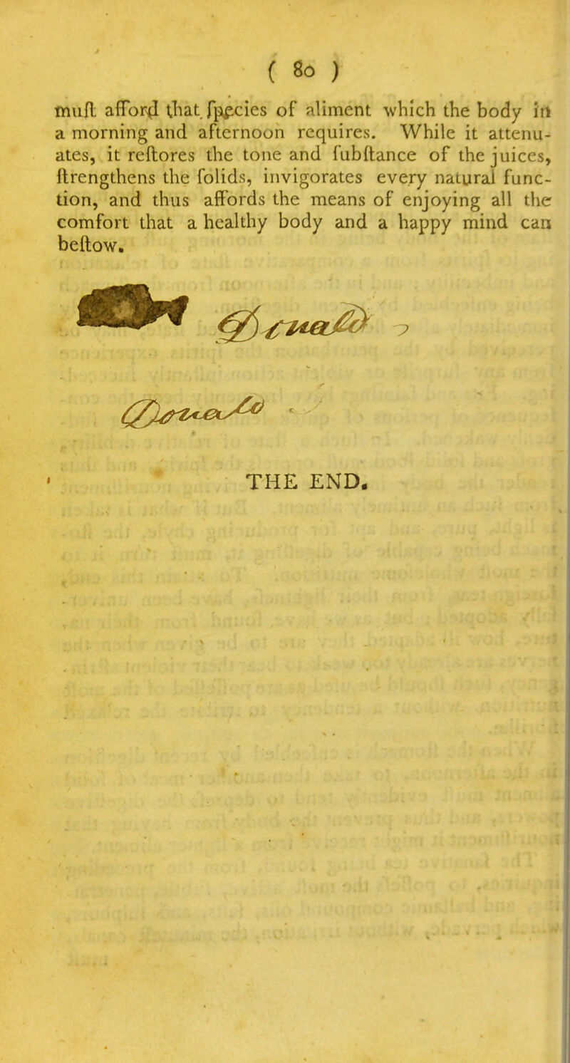 lYiufl: affbr^ Uiat fp^cies of aliment -which the body irt a morning and afternoon requires. While it attenu- ates, it reftores the tone and fubflance of the juices, llrengthens the folids, invigorates every natural func- tion, and thus affords the means of enjoying all the comfort that a healthy body and a happy mind can beftow. I THE END.
