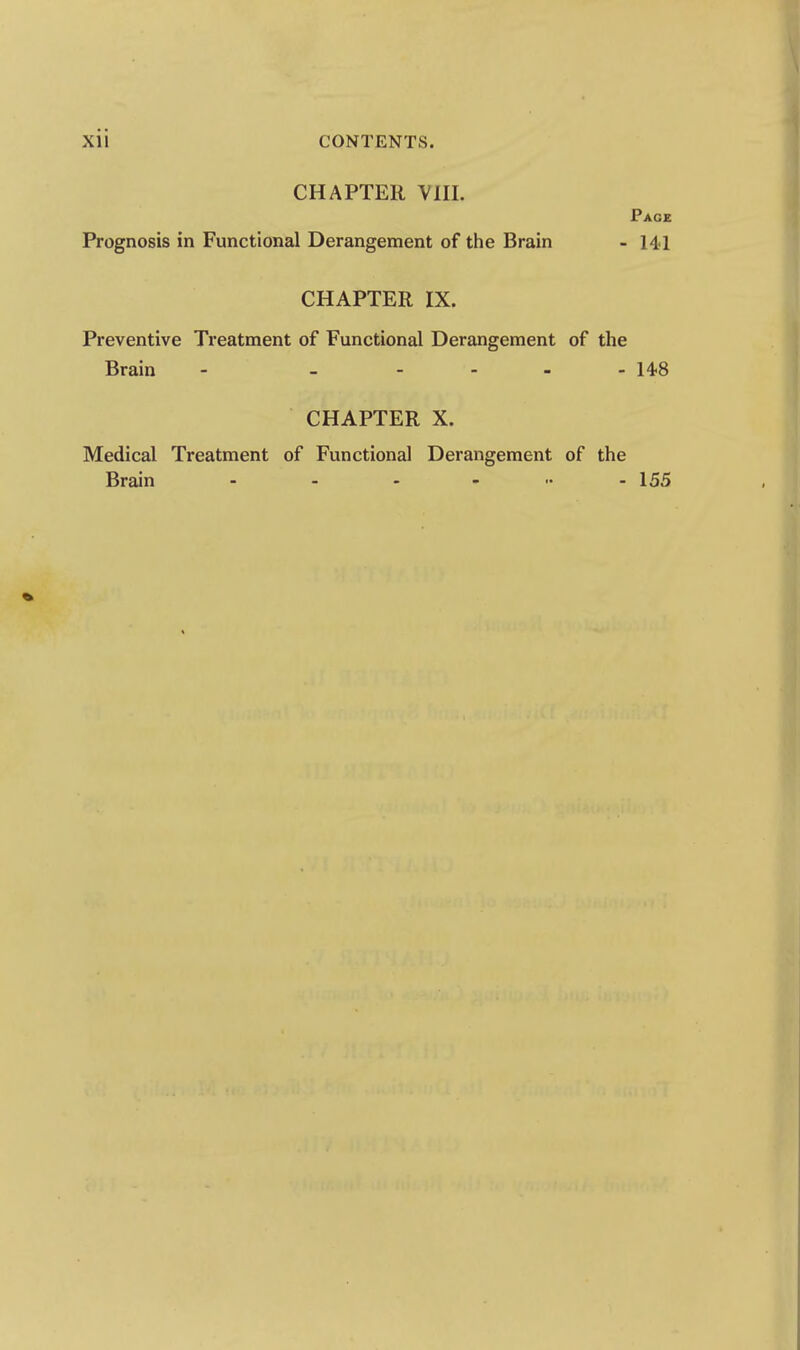 CHAPTER VIII. Page Prognosis in Functional Derangement of the Brain - 141 CHAPTER IX. Preventive Treatment of Functional Derangement of the Brain - - - - - - 14.8 CHAPTER X. Medical Treatment of Functional Derangement of the Brain - - . , .. . 155
