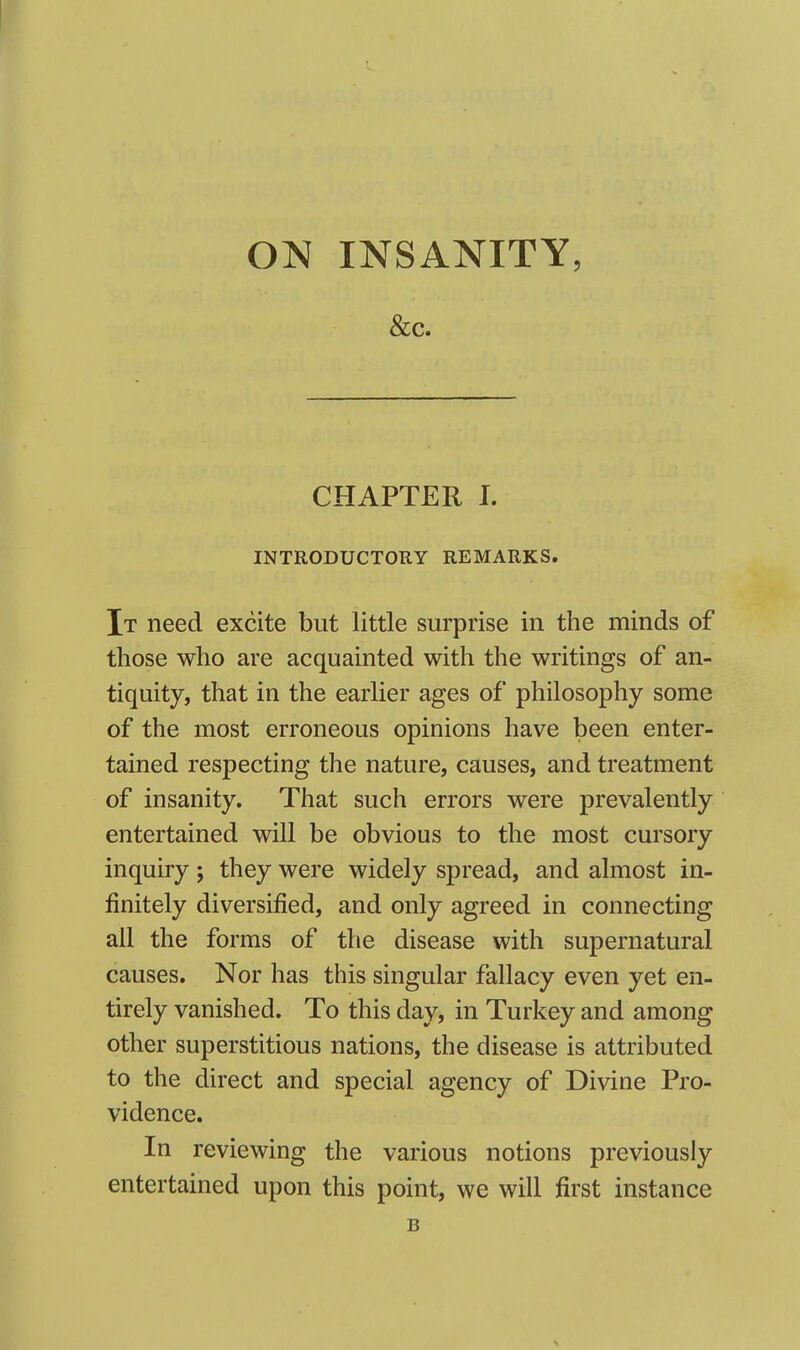 &c. CHAPTER I. INTRODUCTORY REMARKS. It need excite but little surprise in the minds of those who are acquainted with the writings of an- tiquity, that in the earlier ages of philosophy some of the most erroneous opinions have been enter- tained respecting the nature, causes, and treatment of insanity. That such errors were prevalently entertained will be obvious to the most cursory inquiry; they were widely spread, and almost in- finitely diversified, and only agreed in connecting all the forms of the disease with supernatural causes. Nor has this singular fallacy even yet en- tirely vanished. To this day, in Turkey and among other superstitious nations, the disease is attributed to the direct and special agency of Divine Pro- vidence. In reviewing the various notions previously entertained upon this point, we will first instance B