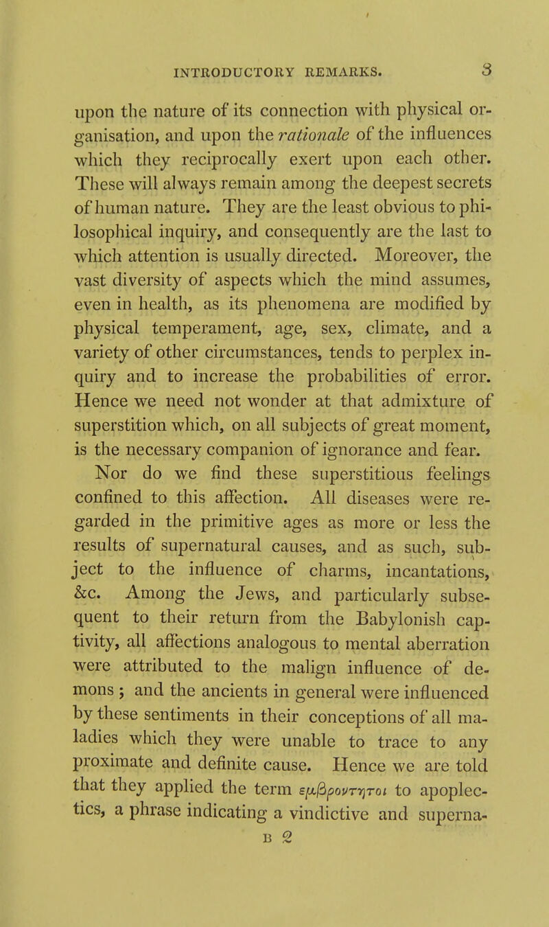 S upon the nature of its connection with physical or- ganisation, and upon the rationale of the influences which they reciprocally exert upon each other. These will always remain among the deepest secrets of human nature. They are the least obvious to phi- losophical inquiry, and consequently are the last to which attention is usually directed. Moreover, the vast diversity of aspects which the mind assumes, even in health, as its phenomena are modified by physical temperament, age, sex, climate, and a variety of other circumstances, tends to perplex in- quiry and to increase the probabilities of error. Hence we need not wonder at that admixture of superstition which, on all subjects of great moment, is the necessary companion of ignorance and fear. Nor do we find these superstitious feelings confined to this affection. All diseases were re- garded in the primitive ages as more or less the results of supernatural causes, and as such, sub- ject to the influence of charms, incantations, &c. Among the Jews, and particularly subse- quent to their return from the Babylonish cap- tivity, all affections analogous to mental aberration were attributed to the malign influence of de- mons ; and the ancients in general were influenced by these sentiments in their conceptions of all ma- ladies which they were unable to trace to any proximate and definite cause. Hence we are told that they applied the term eixidpovrriroi to apoplec- tics, a phrase indicating a vindictive and superna- B 2
