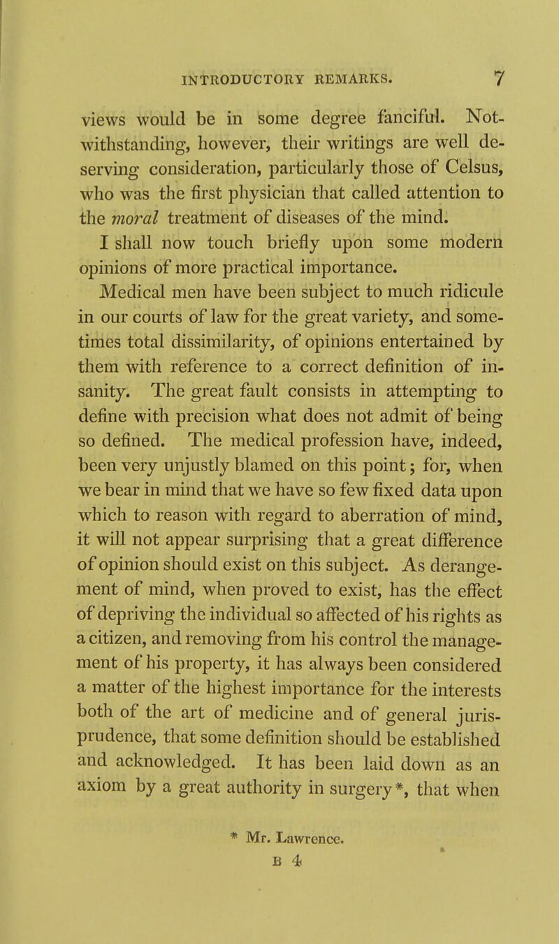 views would be in some degree fanciful. Not- withstanding, however, their writings are well de- serving consideration, particularly those of Celsus, who was the first physician that called attention to the moral treatment of diseases of the mind. I shall now touch briefly upon some modern opinions of more practical importance. Medical men have been subject to much ridicule in our courts of law for the great variety, and some- times total dissimilarity, of opinions entertained by them with reference to a correct definition of in- sanity. The great fault consists in attempting to define with precision what does not admit of being so defined. The medical profession have, indeed, been very unjustly blamed on this point; for, when we bear in mind that we have so few fixed data upon which to reason with regard to aberration of mind, it will not appear surprising that a great difference of opinion should exist on this subject. As derange- ment of mind, when proved to exist, has the effect of depriving the individual so affected of his rights as a citizen, and removing from his control the manage- ment of his property, it has always been considered a matter of the highest importance for the interests both of the art of medicine and of general juris- prudence, that some definition should be established and acknowledged. It has been laid down as an axiom by a great authority in surgery*, that when * Mr. Lawrence.