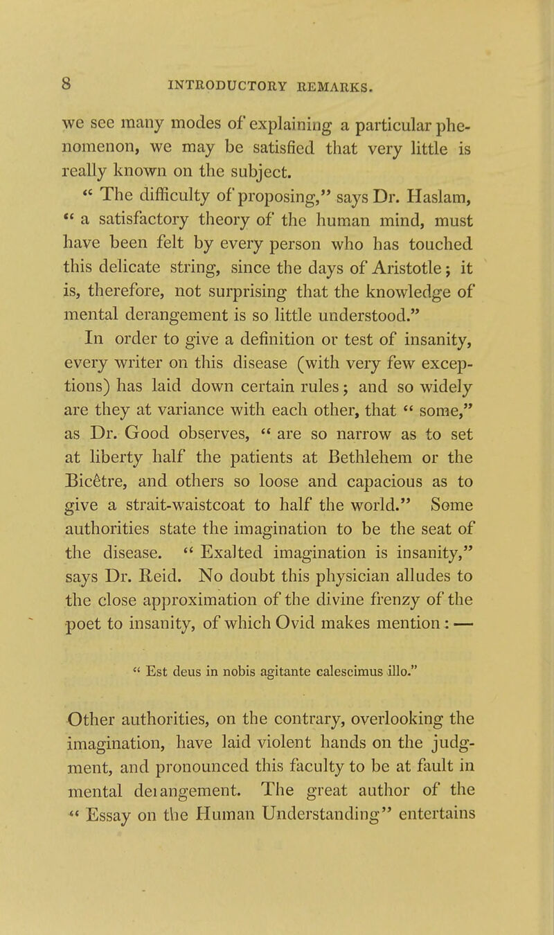 we see many modes of explaining a particular phe- nomenon, we may be satisfied that very little is really known on the subject.  The difficulty of proposing, says Dr. Haslam,  a satisfactory theory of the human mind, must have been felt by every person who has touched this delicate string, since the days of Aristotle; it is, therefore, not surprising that the knowledge of mental derangement is so little understood. In order to give a definition or test of insanity, every writer on this disease (with very few excep- tions) has laid down certain rules; and so widely are they at variance with each other, that  some, as Dr. Good observes,  are so narrow as to set at liberty half the patients at Bethlehem or the Bic^tre, and others so loose and capacious as to give a strait-waistcoat to half the world. Some authorities state the imagination to be the seat of the disease.  Exalted imagination is insanity, says Dr. Reid. No doubt this physician alludes to the close approximation of the divine frenzy of the poet to insanity, of which Ovid makes mention : —  Est deus in nobis agitante calescimus illo. Other authorities, on the contrary, overlooking the imagination, have laid violent hands on the judg- ment, and pronounced this faculty to be at fault in mental deiangement. The great author of the *« Essay on the Human Understanding entertains