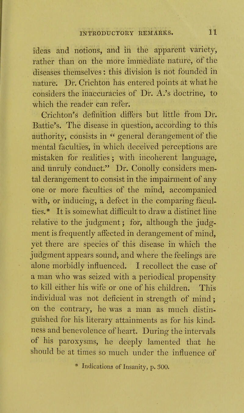 ideas and notions, and in the apparent variety, rather than on the more immediate nature, of the diseases themselves: this division is not founded in nature. Dr. Crichton has entered points at what he considers the inaccuracies of Dr. A.'s doctrine, to which the reader can refer. Crichton's definition differs but little from Dr. Battie's. The disease in question, according to this authority, consists in  general derangement of the mental faculties, in which deceived perceptions are mistaken for realities; with incoherent language, and unruly conduct. Dr. ConoUy considers men- tal derangement to consist in the impairment of any one or more faculties of the mind, accompanied with, or inducing, a defect in the comparing facul- ties.* It is somewhat difficult to draw a distinct line relative to the judgment; for, although the judg- ment is frequently affected in derangement of mind, yet there are species of this disease in which the judgment appears sound, and where the feelings are alone morbidly influenced. I recollect the case of a man who was seized with a periodical propensity to kill either his wife or one of his children. This individual was not deficient in strength of mind; on the contrary, he was a man as much distin- guished for his literary attainments as for his kind- ness and benevolence of heart. During the intervals of his paroxysms, he deeply lamented that he should be at times so much under the influence of * Indications of Insanity, p. 300.