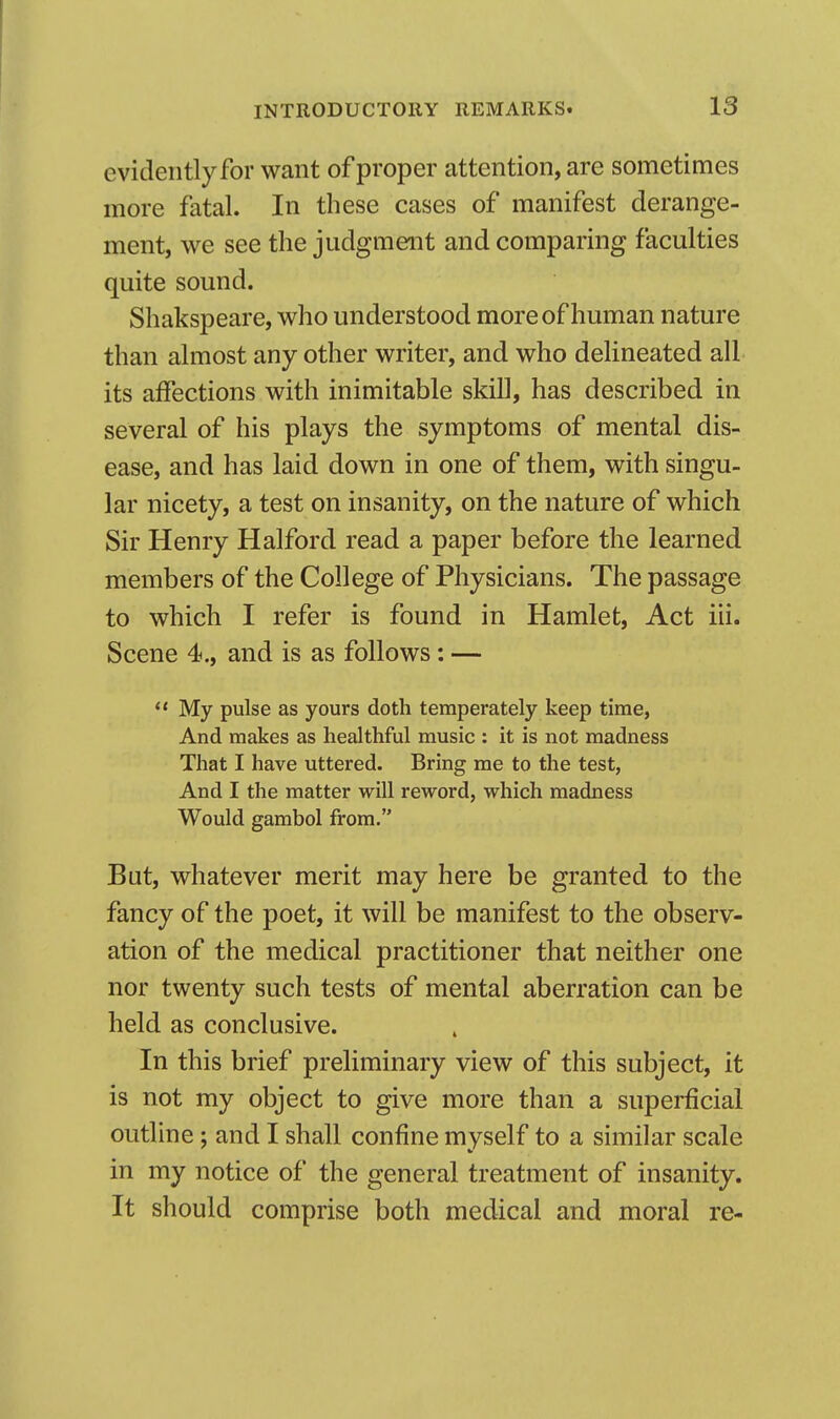 evidently for want of proper attention, are sometimes more fatal. In these cases of manifest derange- ment, we see the judgment and comparing faculties quite sound. Shakspeare, who understood more of human nature than almost any other writer, and who delineated all its affections with inimitable skill, has described in several of his plays the symptoms of mental dis- ease, and has laid down in one of them, with singu- lar nicety, a test on insanity, on the nature of which Sir Henry Halford read a paper before the learned members of the College of Physicians. The passage to which I refer is found in Hamlet, Act iii. Scene 4., and is as follows: —  My pulse as yours doth temperately keep time, And makes as healthful music : it is not madness That I have uttered. Bring me to the test, And I the matter will reword, which madness Would gambol from. But, whatever merit may here be granted to the fancy of the poet, it will be manifest to the observ- ation of the medical practitioner that neither one nor twenty such tests of mental aberration can be held as conclusive. In this brief preliminary view of this subject, it is not my object to give more than a superficial outline; and I shall confine myself to a similar scale in my notice of the general treatment of insanity. It should comprise both medical and moral re-