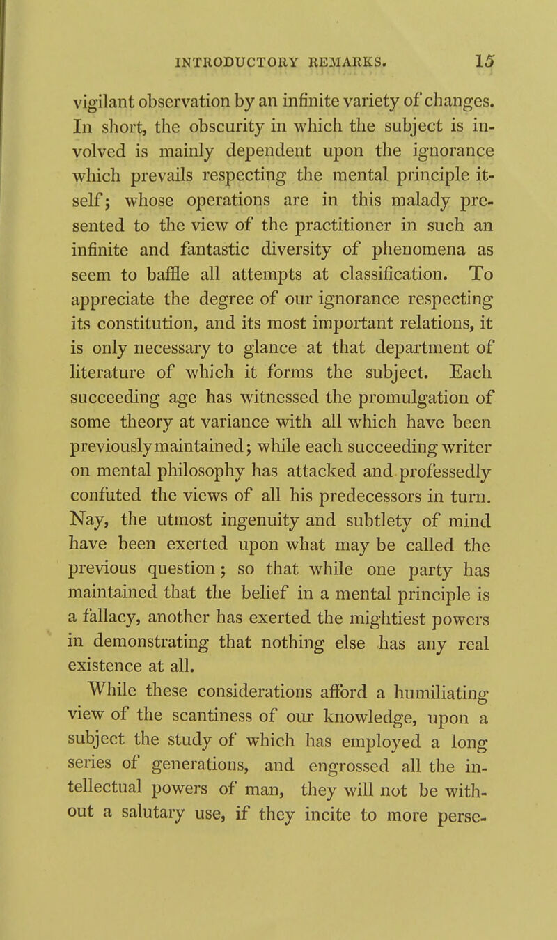 vigilant observation by an infinite variety of changes. In short, the obscurity in which the subject is in- volved is mainly dependent upon the ignorance which prevails respecting the mental principle it- self ; whose operations are in this malady pre- sented to the view of the practitioner in such an infinite and fantastic diversity of phenomena as seem to baffle all attempts at classification. To appreciate the degree of our ignorance respecting its constitution, and its most important relations, it is only necessary to glance at that department of literature of which it forms the subject. Each succeeding age has witnessed the promulgation of some theory at variance with all which have been previously maintained; while each succeeding writer on mental philosophy has attacked and professedly confuted the views of all his predecessors in turn. Nay, the utmost ingenuity and subtlety of mind have been exerted upon what may be called the previous question; so that while one party has maintained that the belief in a mental principle is a fallacy, another has exerted the mightiest powers in demonstrating that nothing else has any real existence at all. While these considerations afford a humiliating view of the scantiness of our knowledge, upon a subject the study of which has employed a long series of generations, and engrossed all the in- tellectual powers of man, they will not be with- out a salutary use, if they incite to more perse-