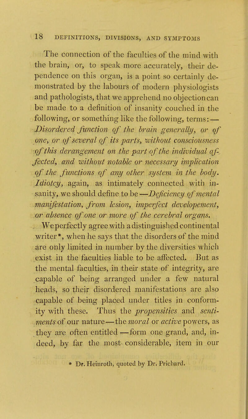 The connection of the faculties of the mind with the brain, or, to speak more accurately, their de- pendence on this organ, is a point so certainly de- monstrated by the labours of modern physiologists and pathologists, that we apprehend no objection can be made to a definition of insanity couclied in the following, or something like the following, terms: — JDisordered Junction of the brain gmerally^ or of onCy or of several of its parts, 'without consciousness of this derangement on the part of the individual af-. fictedi and without notable or necessary implication of the functions of any other system in the body. Idiotcyy again, as intimately connected with in- sanity, we should define to be—Defciency of mental manifestation, from lesion, imperfect developement, or absence of one or more of the cerebral organs. . We perfectly agree with a distinguished continental writer*, when he says that the disorders of the mind are only limited in number by the diversities which exist in the faculties liable to be affected. But as the mental faculties, in their state of integrity, are capable of being arranged under a few natural heads, so their disordered manifestations are also capable of being placed under titles in conform- ity with these. Thus the propensities and senti- ments of our nature—the moral or active powers, as they are often entitled—form one grand, and, in- deed, by far the most considerable, item in our * Dr. Heinroth, quoted by Dr. Prichard.