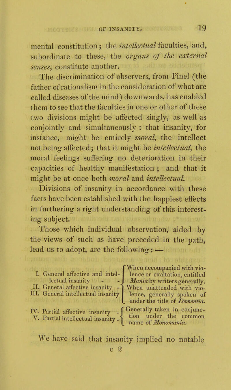 mental constitution ; the intellectual faculties, and, subordinate to these, the organs of the external senses, constitute another. The discrimination of observers, from Pinel (the father of rationalism in the consideration of what are called diseases of the mind) downwards, has enabled them to see that the faculties in one or other of these two divisions might be affected singly, as well as conjointly and simultaneously : that insanity, for instance, might be entirely moral, the intellect not being affected J that it might be intellectual, the moral feelings sufiering no deterioration in their capacities of healthy manifestation ; and that it might be at once both moral and intellectual. Divisions of insanity in accordance with these facts have been established with the happiest effects in furthering a right understanding of this interest- ing subject. Those which individual observation, aided by the views of such as have preceded in the path, lead us to adopt, are the following: — (When accompanied with vio- lence or exaltation^ entitled Mania by writers generally. When unattended with vio- lence, generally spoken of under the title of Dementia. IV. Partial affective insanity - f Generally taken in conjunc- V. Partial intellectual insanity, j t common name or Monomama. We have said that insanity implied no notable c 2