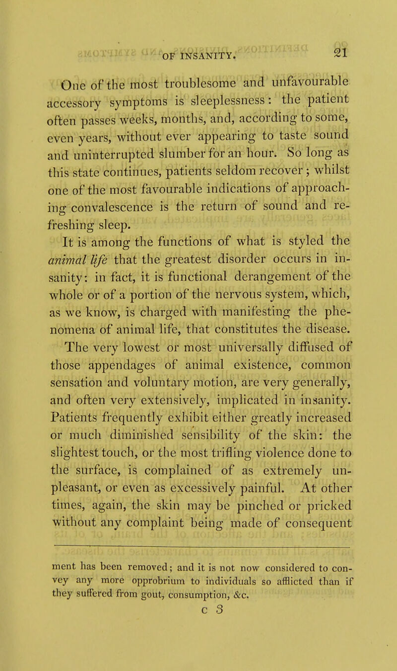 One of the most troublesome and unfavourable accessory symptoms is sleeplessness: the patient often passes weeks, months, and, according to some, even years, without ever appearing to taste sound and uninterrupted slumber for an hour. So long as this state continues, patients seldom recover; whilst one of the most favourable indications of approach- ing convalescence is the return of sound and re- freshing sleep. It is among the functions of what is styled the animal life that the greatest disorder occurs in in- sanity: in fact, it is functional derangement of the whole or of a portion of the nervous system, which, as we know, is charged with manifesting the phe- nomena of animal life, that constitutes the disease. The very lowest or most universally diffused of those appendages of animal existence, common sensation and voluntary motion, are very generally, and often very extensively, implicated in insanity. Patients frequently exhibit either greatly increased or much diminished sensibility of the skin: the slightest touch, or the most trifling violence done to the surface, is complained of as extremely un- pleasant, or even as excessively painful. At other times, again, the skin may be pinched or pricked without any complaint being made of consequent ment has been removed; and it is not now considered to con- vey any more opprobrium to individuals so afflicted than if they sufFered from gout, consumption, &c. c 3