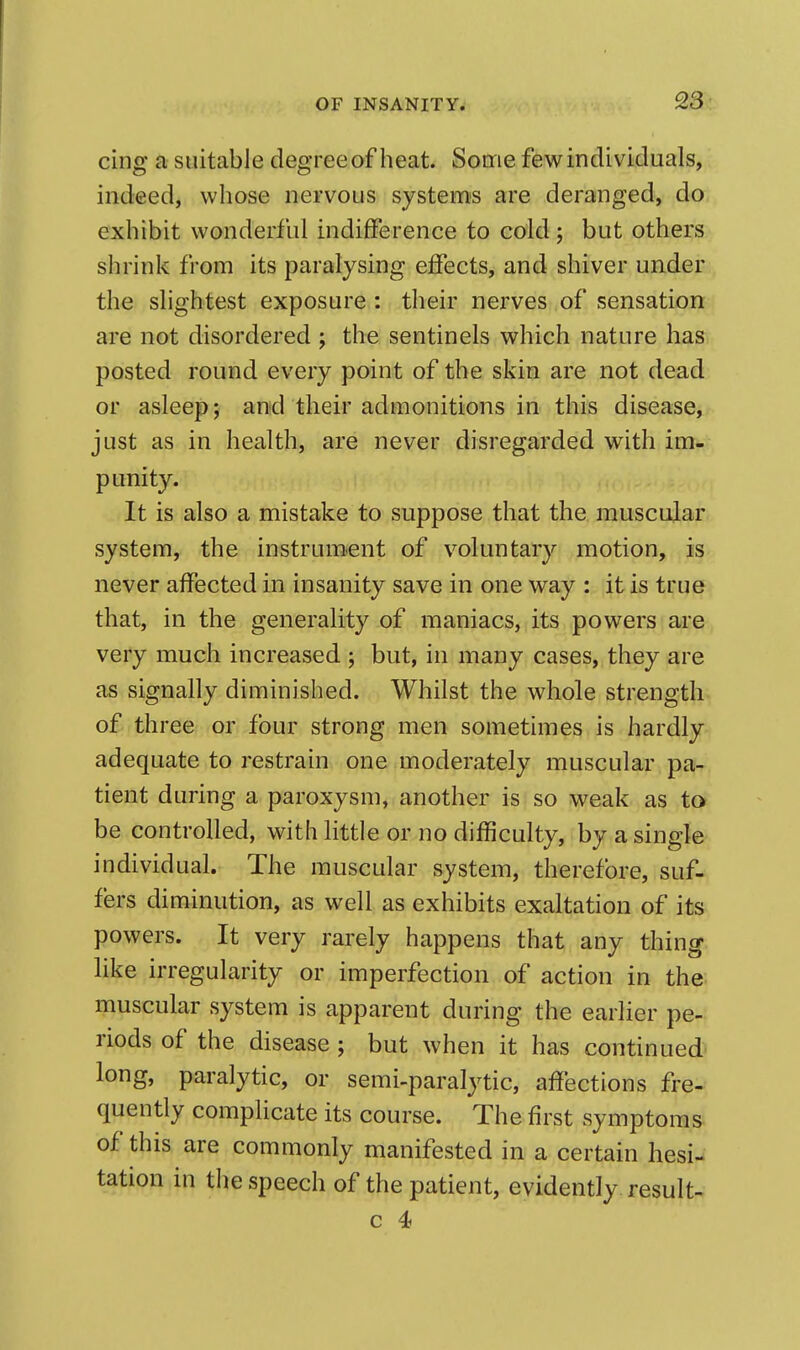 cing a suitable degreeof heat. Some few individuals, indeed, whose nervous systems are deranged, do exhibit wonderful indifference to cold; but others slirink from its paralysing effects, and shiver under the slightest exposure : their nerves of sensation are not disordered ; the sentinels which nature has posted round every point of the skin are not dead or asleep; and their admonitions in this disease, just as in health, are never disregarded with im- punity. It is also a mistake to suppose that the muscular system, the instrum.ent of voluntary motion, is never affected in insanity save in one way : it is true that, in the generality of maniacs, its powers are very much increased ; but, in many cases, they are as signally diminished. Whilst the whole strength of three or four strong men sometimes is hardly adequate to restrain one moderately muscular pa- tient during a paroxysm, another is so weak as to be controlled, with little or no difficulty, by a single individual. The muscular system, therefore, suf- fers diminution, as well as exhibits exaltation of its powers. It very rarely happens that any thing like irregularity or imperfection of action in the muscular system is apparent during the earlier pe- riods of the disease ; but when it has continued long, paralytic, or semi-paralytic, affections fre- quently complicate its course. The first symptoms of this are commonly manifested in a certain hesi- tation in the speech of the patient, evidently result- c 4