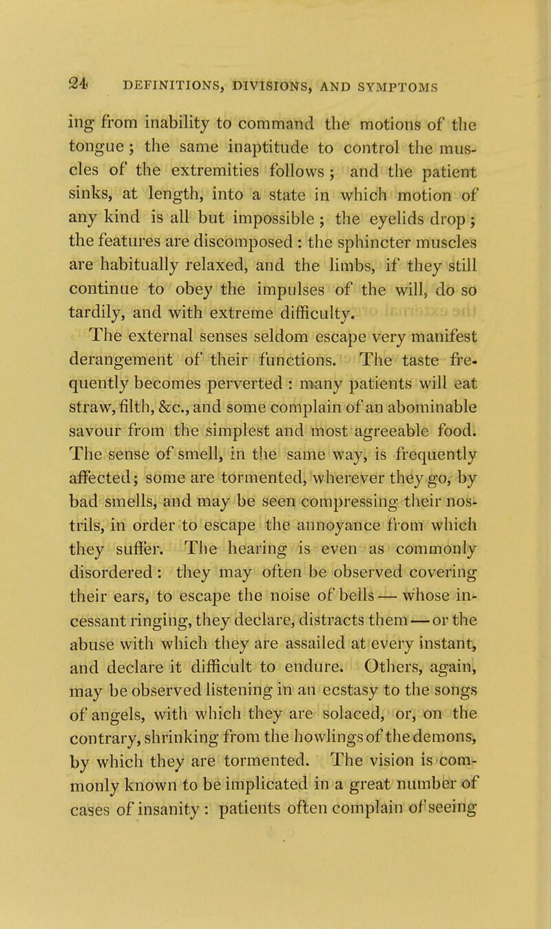ing from inability to command the motions of the tongue; the same inaptitude to control the mus- cles of the extremities follows ; and the patient sinks, at length, into a state in which motion of any kind is all but impossible ; the eyelids drop; the features are discomposed : the sphincter muscles are habitually relaxed, and the limbs, if they still continue to obey the impulses of the will, do so tardily, and with extreme difficulty. The external senses seldom escape very manifest derangement of their functions. The taste fre- quently becomes perverted : many patients will eat straw, filth, &c., and some complain of an abominable savour from the simplest and most agreeable food. The sense of smell, in the same way, is frequently affected; some are tormented, wherever they go, by bad smells, and may be seen compressing their nos- trils, in order to escape the annoyance from which they suffer. The hearing is even as commonly disordered: they may often be observed covering their ears, to escape the noise of bells—whose in- cessant ringing, they declare, distracts them — or the abuse with which they are assailed at every instant, and declare it difficult to endure. Others, again', may be observed listening in an ecstasy to the songs of angels, with which they are solaced, or, on the contrary, shrinking from the bowlings of the demons, by which they are tormented. The vision is*com- monly known to be implicated in a great number of cases of insanity : patients often complain of seeing