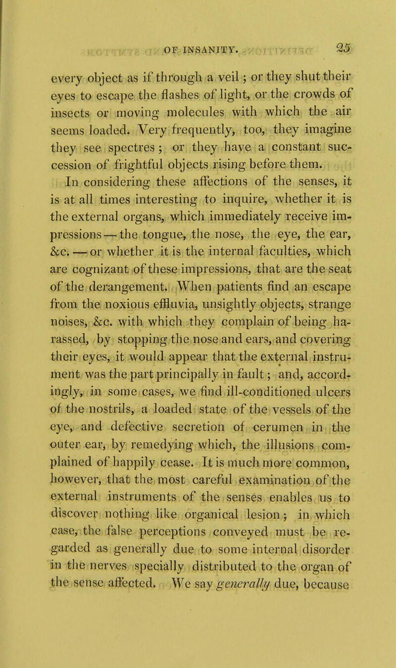 every object as if through a veil; or they shut their eyes to escape the flashes of Hght, or the crowds of insects or moving molecules with which the air seems loaded. Very frequently, too, they imagine they see spectres; or they have a; constant suc- cession of frightful objects rising before them. In considering these affections of the senses, it is at all times interesting to inquire, whether it is the external organs, which immediately receive im- pressions—the tongue, the nose, the eye, the ear, &c. — or whether it is the internal faculties, which are cognizant of these impressions, that are the seat of the derangement. When patients find an escape from the noxious effluvia, unsightly objects, strange noises, &c. with which they complain of being ha- rassed, by stopping the nose and ears, and covering their eyes, it would appear that the external instru- ment was the part principally in fault; and, accordr ingly, in some cases, we find ill-conditioned ulcers of the nostrils, a loaded state of the vessels of the eye, and defective secretion of cerumen.i^i-ithe outer ear, by remedying which, the illusions com- plained of happily cease. It is much more common, however, that the most careful examination of the external instruments of the senses enables us to discover nothing like organical lesion; in which case,:the.ifalse perceptions conveyed must be re- garded as generally due to some internal disorder in the nerves specially distributed to the organ of the sense affected. We say generally due, because
