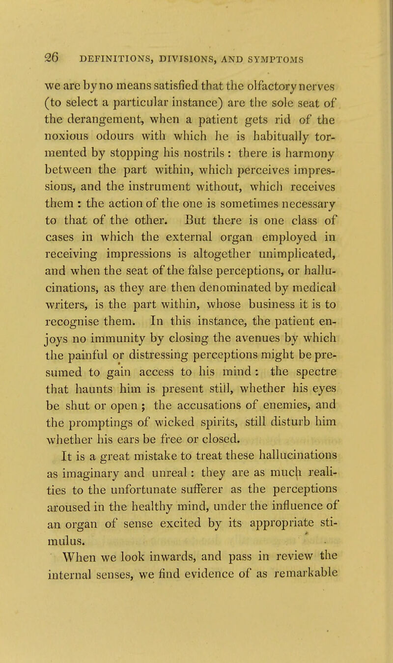 we are by no means satisfied that the olfactory nerves (to select a particular instance) are the sole seat of the derangement, when a patient gets rid of the noxious odours with which he is habitually tor- mented by stopping his nostrils : there is harmony between the part within, which perceives impres- sions, and the instrument without, which receives them : the action of the one is sometimes necessary to that of the other. But there is one class of cases in which the external organ employed in receiving impressions is altogether unimplicated, and when the seat of the false perceptions, or hallu- cinations, as they are then denominated by medical writers, is the part within, whose business it is to recognise them. In this instance, the patient en- joys no immunity by closing the avenues by which the painful or distressing perceptions might be pre- sumed to gain access to his mind: the spectre that haunts him is present still, whether his eyes be shut or open ; the accusations of enemies, and the promptings of wicked spirits, still disturb him whether his ears be free or closed. It is a great mistake to treat these hallucinations as imaginary and unreal: they are as much reali- ties to the unfortunate sufferer as the perceptions aroused in the healthy mind, under the influence of an organ of sense excited by its appropriate sti- mulus. When we look inwards, and pass in review the internal senses, we find evidence of as remarkable