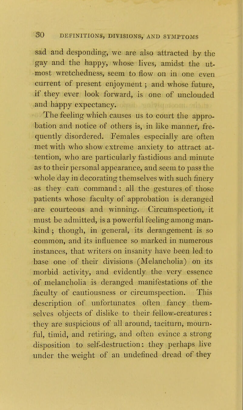 sad and desponding, we are also attracted by the gay and the happy, whose lives, amidst the ut- most wretchedness, seem to flow on in one even current of present enjoyment; and whose future, if they ever look forward, is one of unclouded and happy expectancy. The feeling which causes us to court the appro- bation and notice of others is, in like manner, fre- quently disordered. Females especially are often met with who show extreme anxiety to attract at- tention, who are particularly fastidious and minute as to their personal appearance, and seem to pass the whole day in decorating themselves with such finery as they can command: all the gestures of those patients whose faculty of approbation is deranged are courteous and winning. Circumspection, it must be admitted, is a powerful feeling among man- kind ; though, in general, its derangement is so common, and its influence so marked in numerous instances, that writers on insanity have been led to base one of their divisions (Melancholia) on its morbid activity, and evidently the very essence of melancholia is deranged manifestations of the faculty of cautiousness or circumspection. This description of unfortunates often fancy them- selves objects of dislike to their fellow-creatures: they are suspicious of all around, taciturn, mourn- ful, timid, and retiring, and often evince a strong disposition to self-destruction: they perhaps live under the weight of an undefined dread of they
