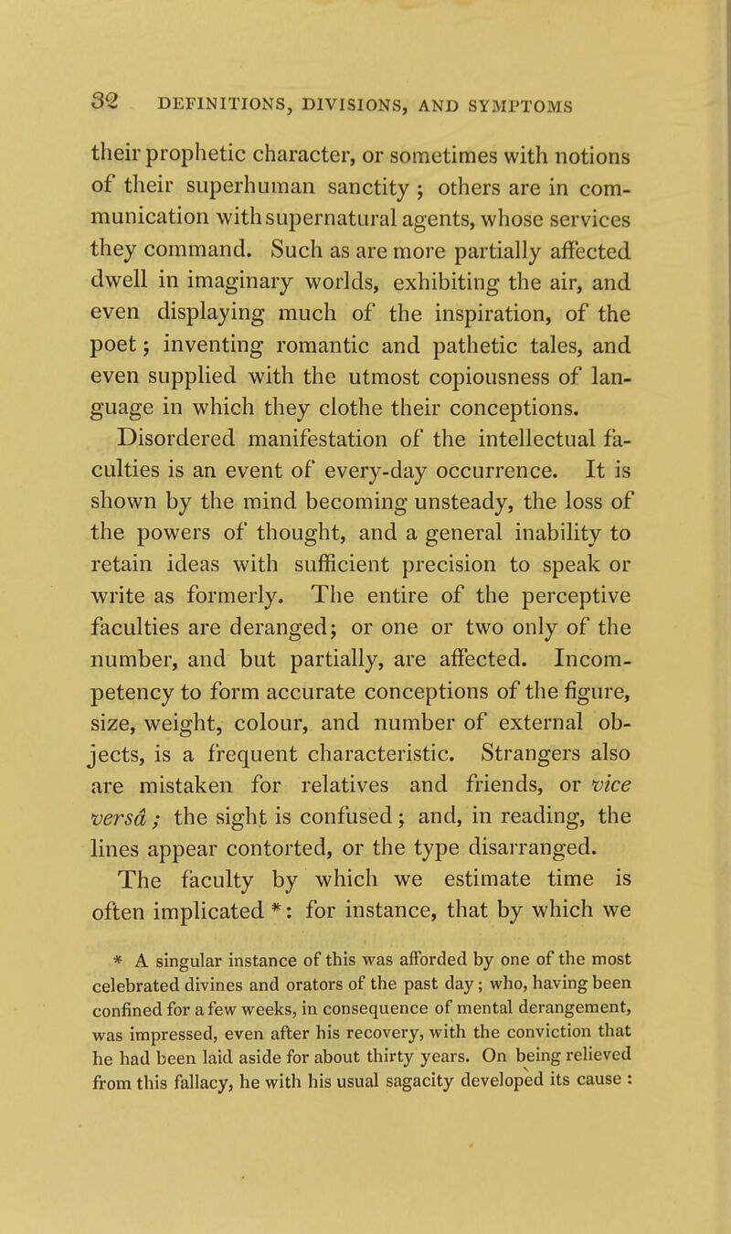 their prophetic character, or sometimes with notions of their superhuman sanctity ; others are in com- munication with supernatural agents, whose services they command. Such as are more partially affected dwell in imaginary worlds, exhibiting the air, and even displaying much of the inspiration, of the poet; inventing romantic and pathetic tales, and even suppUed with the utmost copiousness of lan- guage in which they clothe their conceptions. Disordered manifestation of the intellectual fa- culties is an event of every-day occurrence. It is shown by the mind becoming unsteady, the loss of the powers of thought, and a general inability to retain ideas with sufficient precision to speak or write as formerly. The entire of the perceptive faculties are deranged; or one or two only of the number, and but partially, are affected. Incom- petency to form accurate conceptions of the figure, size, weight, colour, and number of external ob- jects, is a frequent characteristic. Strangers also are mistaken for relatives and friends, or vice mrsd ; the sight is confused; and, in reading, the lines appear contorted, or the type disarranged. The faculty by which we estimate time is often implicated *: for instance, that by which we * A singular instance of this was afforded by one of the most celebrated divines and orators of the past day; who, having been confined for a few weeks, in consequence of mental derangement, was impressed, even after his recovery, with the conviction that he had been laid aside for about thirty years. On being relieved from this fallacy, he with his usual sagacity developed its cause :