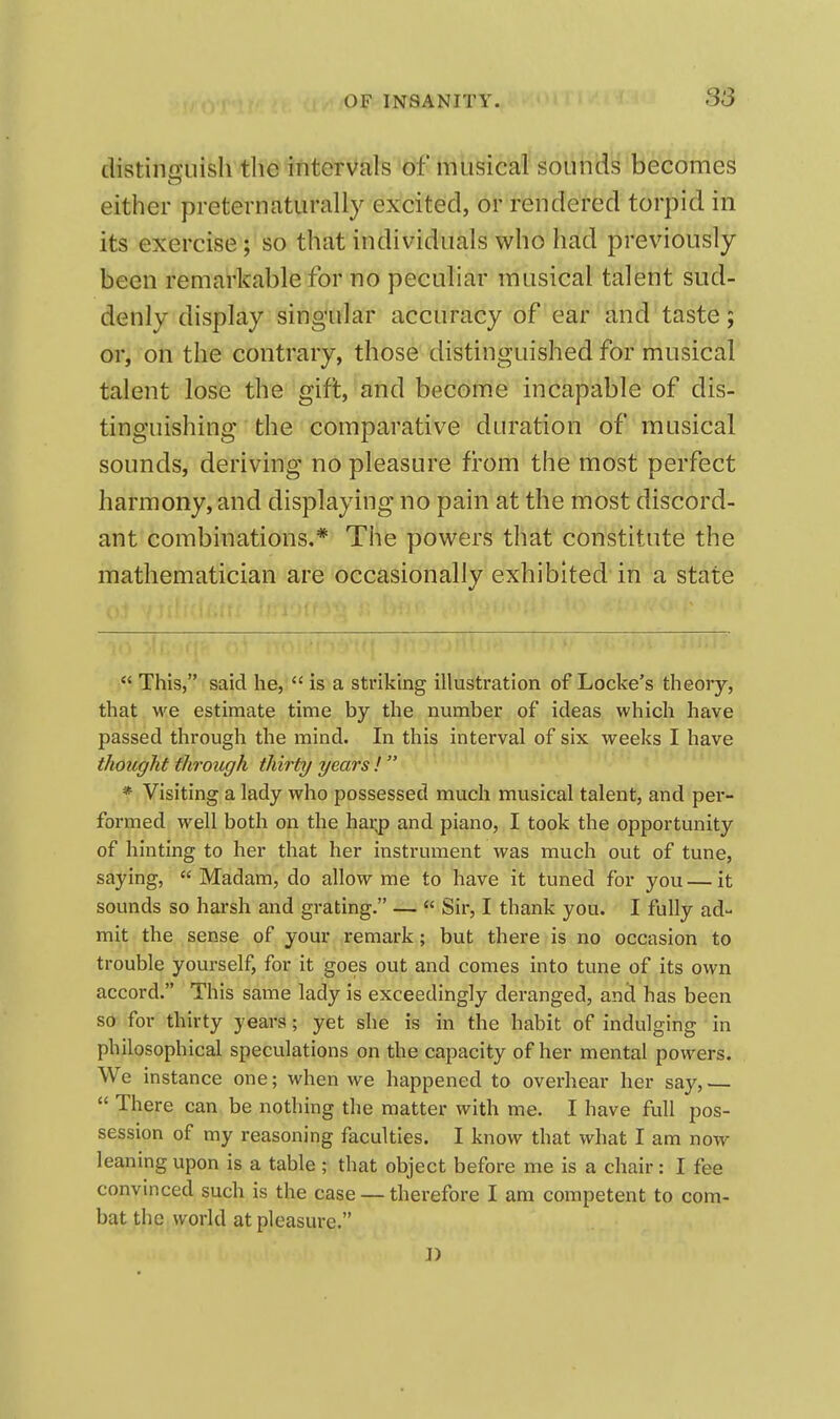 S3 distinguish the intervals of musical soulids becomes either preternaturally excited, or rendered torpid in its exercise; so that individuals who had previously been remarkable for no peculiar musical talent sud- denly display singular accuracy of ear and taste; or, on the contrary, those distinguished for musical talent lose the gift, and become incapable of dis- tinguishing the comparative duration of musical sounds, deriving no pleasure from the most perfect harmony, and displaying no pain at the most discord- ant combinations.* The powers that constitute the mathematician are occasionally exhibited in a state  This, said he,  is a striking illustration of Locke's theory, that we estimate time by the number of ideas which have passed through the mind. In this interval of six weeks I have thought through thirty years !  * Visiting a lady who possessed much musical talent, and per- formed well both on the har^ and piano, I took the opportunity of hinting to her that her instrument was much out of tune, saying, Madam, do allow me to have it tuned for you—it sounds so harsh and grating. —  Sir, I thank you. I fully ad- mit the sense of your remark; but there is no occasion to trouble yourself, for it goes out and comes into tune of its own accord. Th is same lady is exceedingly deranged, and has been so for thirty years; yet she is in the habit of indulging in philosophical speculations on the capacity of her mental powers. We instance one; when we happened to overhear her say, —  There can be nothing the matter with me. I have full pos- session of my reasoning faculties. I know that what I am now leaning upon is a table ; that object before me is a chair: I fee convinced such is the case — therefore I am competent to com- bat the world at pleasure.