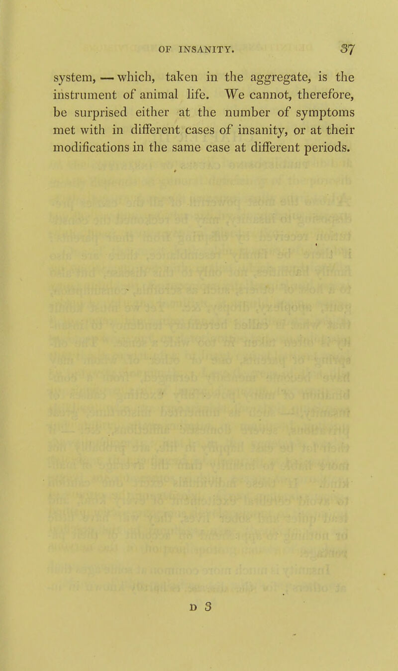 system, — which, taken in the aggregate, is the instrument of animal life. We cannot, therefore, be surprised either at the number of symptoms met with in different cases of insanity, or at their modifications in the same case at different periods.