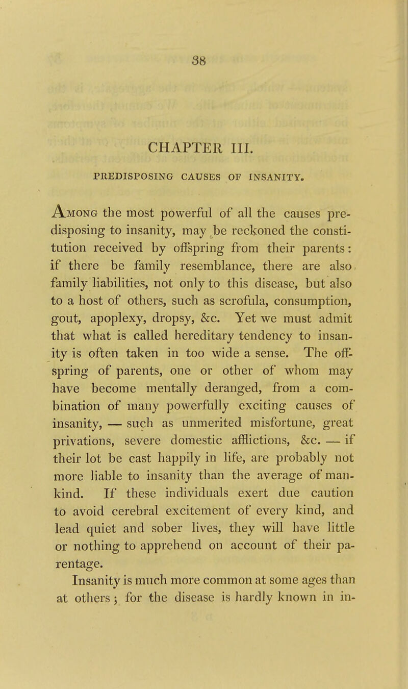CHAPTER III. PREDISPOSING CAUSES OF INSANITY. Among the most powerful of all the causes pre- disposing to insanity, may be reckoned the consti- tution received by offspring from their parents: if there be family resemblance, there are also family liabilities, not only to this disease, but also to a host of others, such as scrofula, consumption, gout, apoplexy, dropsy, &c. Yet we must admit that what is called hereditary tendency to insan- ity is often taken in too wide a sense. The off- spring of parents, one or other of whom may have become mentally deranged, from a com- bination of many powerfully exciting causes of insanity, — such as unmerited misfortune, great privations, severe domestic afflictions, &c. — if their lot be cast happily in life, are probably not more liable to insanity than the average of man- kind. If these individuals exert due caution to avoid cerebral excitement of every kind, and lead quiet and sober lives, they will have little or nothing to apprehend on account of their pa- rentage. Insanity is much more common at some ages than at others j for the disease is hardly known in in-