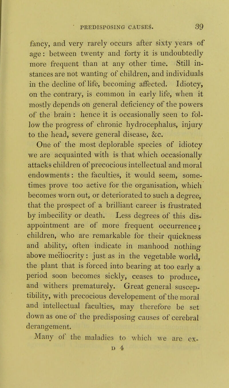 fancy, and very rarely occurs after sixty years of age: between twenty and forty it is undoubtedly more frequent than at any other time. Still in- stances are not wanting of children, and individuals in the decline of life, becoming affected. Idiotcy, on the contrary, is common in early life, when it mostly depends on general deficiency of the powers of the brain : hence it is occasionally seen to fol- low the progress of chronic hydrocephalus, injury to the head, severe general disease, &c. One of the most deplorable species of idiotcy we are acquainted with is that which occasionally attacks children of precocious intellectual and moral endowments: the faculties, it would seem, some- times prove too active for the organisation, which becomes worn out, or deteriorated to such a degree, that the prospect of a brilliant career is frustrated by imbecility or death. Less degrees of this dis- appointment are of more frequent occurrence; children, w^ho are remarkable for their quickness and ability, often indicate in manhood nothing above mediocrity: just as in the vegetable world, the plant that is forced into bearing at too early a period soon becomes sickly, ceases to produce, and withers prematurely. Great general suscep- tibility, with precocious developement of the moral and intellectual faculties, may therefore be set down as one of the predisposing causes of cerebral derangement. Many of the maladies to which we are ex-