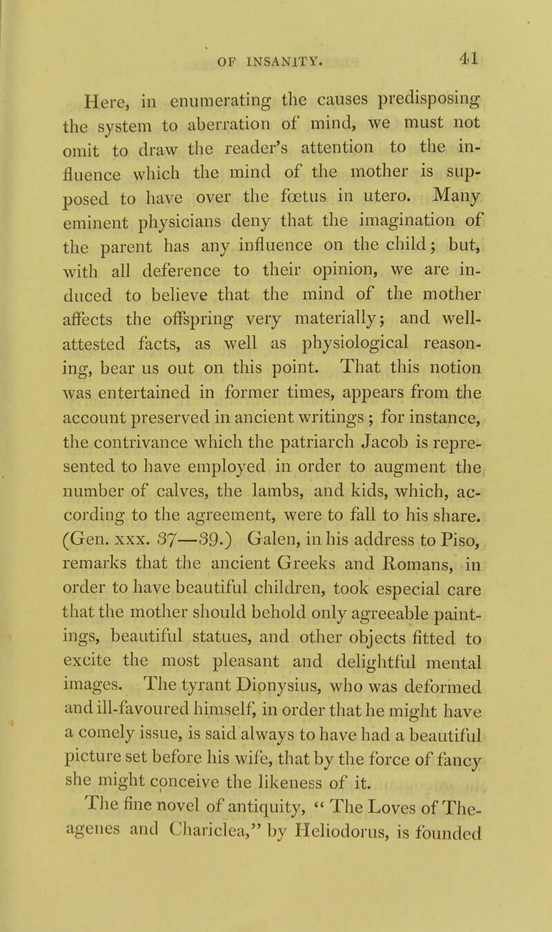 Here, in enumerating the causes predisposing the system to aberration of mind, we must not omit to draw the reader's attention to the in- fluence which the mind of the mother is sup- posed to have over the foetus in utero. Many eminent physicians deny that the imagination of the parent has any influence on the child; but, with all deference to their opinion, we are in- duced to believe that the mind of the mother affects the offspring very materially; and well- attested facts, as well as physiological reason- ing, bear us out on this point. That this notion was entertained in former times, appears from the account preserved in ancient writings ; for instance, the contrivance which the patriarch Jacob is repre- sented to have employed in order to augment the number of calves, the lambs, and kids, which, ac- cording to the agreement, were to fall to his share. (Gen. XXX. 37—39.) Galen, in his address to Piso, remarks that the ancient Greeks and Romans, in order to have beautiful children, took especial care that the mother should behold only agreeable paint- ings, beautiful statues, and other objects fitted to excite the most pleasant and delightful mental images. The tyrant Dionysius, who was deformed and ill-favoured himself in order that he might have a comely issue, is said always to have had a beautiful picture set before his wife, that by the force of fancy she might conceive the likeness of it. The fine novel of antiquity,  The Loves of The- agenes and Chariclca, by Heliodorus, is founded
