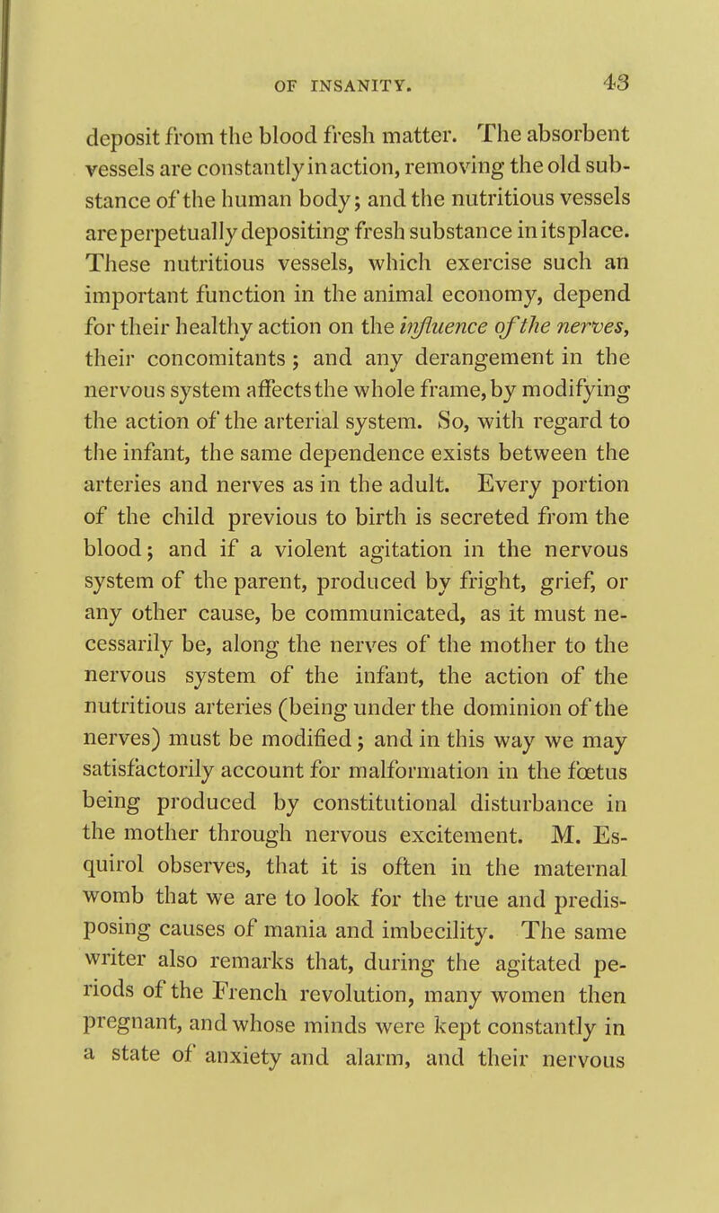 deposit from the blood fresh matter. The absorbent vessels are constantly in action, removing the old sub- stance of the human body; and the nutritious vessels are perpetually depositing fresh substance initsplace. These nutritious vessels, which exercise such an important function in the animal economy, depend for their healthy action on the hrfiuence of the nerves, their concomitants; and any derangement in the nervous system affects the whole frame, by modifying the action of the arterial system. So, with regard to the infant, the same dependence exists between the arteries and nerves as in the adult. Every portion of the child previous to birth is secreted from the blood; and if a violent agitation in the nervous system of the parent, produced by fright, grief, or any other cause, be communicated, as it must ne- cessarily be, along the nerves of the mother to the nervous system of the infant, the action of the nutritious arteries (being under the dominion of the nerves) must be modified; and in this way we may satisfactorily account for malformation in the foetus being produced by constitutional disturbance in the mother through nervous excitement. M. Es- quirol observes, that it is often in the maternal womb that we are to look for the true and predis- posing causes of mania and imbecility. The same writer also remarks that, during the agitated pe- riods of the French revolution, many women then pregnant, and whose minds were kept constantly in a state of anxiety and alarm, and their nervous
