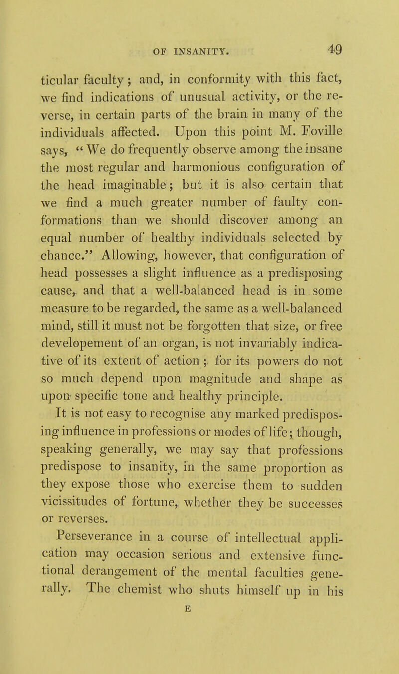 ticiilar faculty; and, in conformity with this fact, we find indications of unusual activity, or the re- verse, in certain parts of the brain in many of the individuals affected. Upon this point M. Foville savs, *' We do frequently observe among the insane the most regular and harmonious configuration of the head imaginable; but it is also certain tliat we find a much greater number of faulty con- formations than we should discover among an equal number of healthy individuals selected by chance. Allowing, however, that configuration of head possesses a slight influence as a predisposing cause,, and that a well-balanced head is in some measure to be regarded, the same as a well-balanced mind, still it must not be forgotten that size, or free developement of an organ, is not invariably indica- tive of its extent of action ; for its powers do not so much depend upon magnitude and shape as upon specific tone and healthy principle. It is not easy to recognise any marked predispos- ing influence in professions or modes of life; though, speaking generally, we may say that professions predispose to insanity, in the same proportion as they expose those who exercise them to sudden vicissitudes of fortune, whether they be successes or reverses. Perseverance in a course of intellectual appli- cation may occasion serious and extensive func- tional derangement of the mental faculties gene- rally. The chemist who shuts himself up in his B