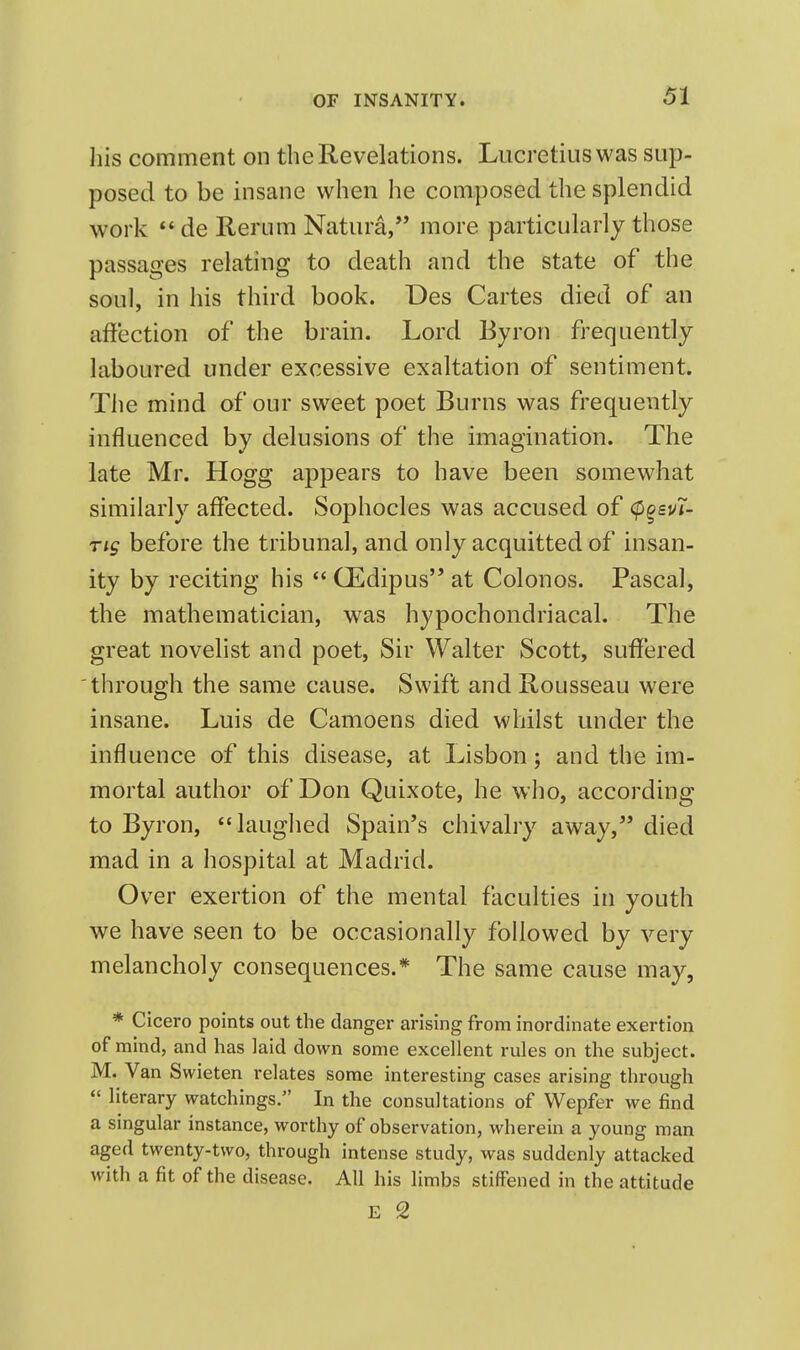 his comment on the Revelations. Lucretius was sup- posed to be insane when he composed the splendid work de Rerum Natura, more particularly those passages relating to death and the state of the soul, in his third book. Des Cartes died of an affection of the brain. Lord Byron frequently laboured under excessive exaltation of sentiment. The mind of our sweet poet Burns was frequently influenced by delusions of the imagination. The late Mr. Hogg appears to have been somewhat similarly affected. Sophocles was accused of <p^£v7- ns before the tribunal, and only acquitted of insan- ity by reciting his  CEdipus at Colonos. Pascal, the mathematician, was hypochondriacal. The great novelist and poet. Sir Walter Scott, suffered through the same cause. Swift and Rousseau were insane. Luis de Camoens died whilst under the influence of this disease, at Lisbon; and the im- mortal author of Don Quixote, he who, according to Byron, laughed Spain's chivalry away, died mad in a hospital at Madrid. Over exertion of the mental faculties in youth we have seen to be occasionally followed by very melancholy consequences.* The same cause may, * Cicero points out the danger arising from inordinate exertion of mind, and has laid down some excellent rules on the subject. M. Van Swieten relates some interesting cases arising through  literary watchings. In the consultations of Wepfer we find a singular instance, worthy of observation, wherein a young man aged twenty-two, through intense study, was suddenly attacked with a fit of the disease. All his limbs stiffened in the attitude E 2
