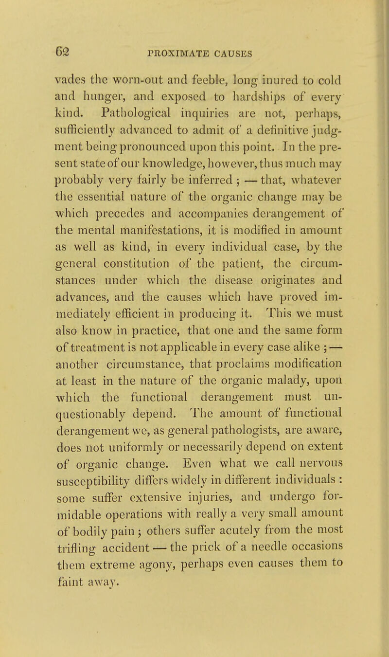 vades the worn-out and feeble, long inured to cold and hunger, and exposed to hardships of every kind. Pathological inquiries are not, perhaps, sufficiently advanced to admit of a definitive judg- ment being pronounced upon this point. In the pre- sent state of our knowledge, however, thus much may probably very fairly be inferred ; — that, whatever the essential nature of the organic change may be which precedes and accompanies derangement of the mental manifestations, it is modified in amount as well as kind, in every individual case, by the general constitution of the patient, the circum- stances under which the disease originates and advances, and the causes which have proved im- mediately efficient in producing it. This we must also know in practice, that one and the same form of treatment is not applicable in every case aHke ; — another circumstance, that proclaims modification at least in the nature of the organic malady, upon which the functional derangement must un- questionably depend. The amount of functional derangement we, as general pathologists, are aware, does not uniformly or necessarily depend on extent of organic change. Even what we call nervous susceptibility differs widely in different individuals : some suffer extensive injuries, and undergo for- midable operations with really a very small amount of bodily pain ; others suffer acutely from the most trifling accident — the prick of a needle occasions them extreme agony, perhaps even causes them to faint away.