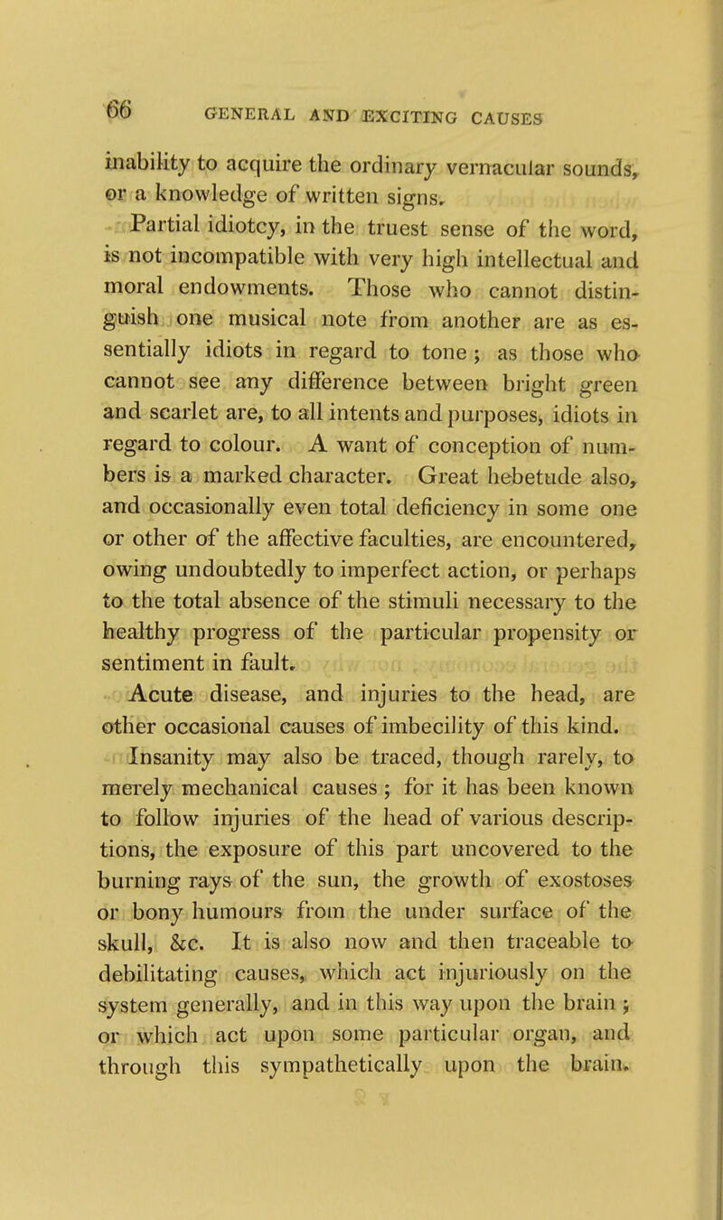 inabiUty to acquire the ordinary vernacular sounds^ f)E a knowledge of written signs. Partial idiotcy, in the truest sense of the word, is not incompatible with very high intellectual and moral endowments. Those who cannot distin- guish one musical note from another are as es- sentially idiots in regard to tone ; as those who cannot see any difference between bright green and scarlet are, to all intents and purposeSj idiots in regard to colour. A want of conception of num- bers is a marked character. Great hebetude also, and occasionally even total deficiency in some one or other of the affective faculties, are encountered^ owing undoubtedly to imperfect action, or perhaps to the total absence of the stimuli necessary to the healthy progress of the particular propensity or sentiment in fault. Acute disease, and injuries to the head, are other occasional causes of imbecility of this kind. Insanity may also be traced, though rarely, to mei'ely mechanical causes ; for it has been known to follow injuries of the head of various descrip- tions, the exposure of this part uncovered to the burning rays of the sun, the growth of exostoses or bony humours from the under surface of the skull, &c. It is also now and then traceable to- debilitating causes,, which act injuriously on the system generally, and in this way upon the brain j QF ; which act upon some particular organ, and through this sympathetically upon the brain^