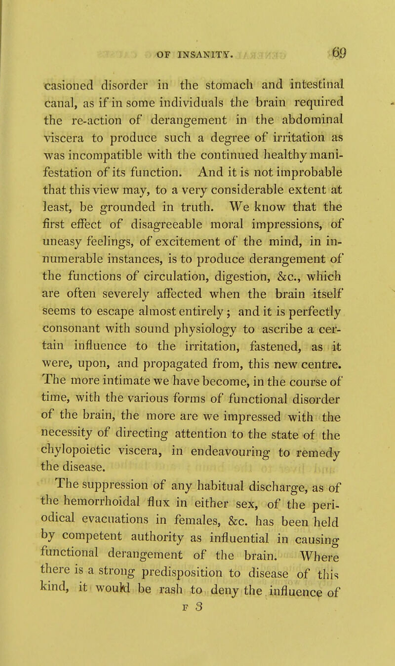 casioned disorder in the stomach and intestinal canal, as if in some mdividuals the brain required the re-action of derangement in the abdominal viscera to produce such a degree of irritation as was incompatible with the continued healthy mani- festation of its function. And it is not improbable that this view may, to a very considerable extent at least, be grounded in truth. We know that the first effect of disagreeable moral impressions, of uneasy feelings, of excitement of the mind, in in- numerable instances, is to produce derangement of the functions of circulation, digestion, &c., which are often severely affected when the brain itself seems to escape almost entirely; and it is perfectly consonant with sound physiology to ascribe a cer- tain influence to the irritation, fastened, as it were, upon, and propagated from, this new centre. The more intimate we have become, in the course of time, with the various forms of functional disorder of the brain, the more are we impressed with the necessity of directing attention to the state of the chylopoietic viscera, in endeavouring to remedy the disease. The suppression of any habitual discharge, as of the hemorrhoidal flux in either sex, of the peri- odical evacuations in females, &c. has been held by competent authority as influential in causing functional derangement of the brain. Where there is a strong predisposition to disease of this kind, it woukl be rash to deny the influence of