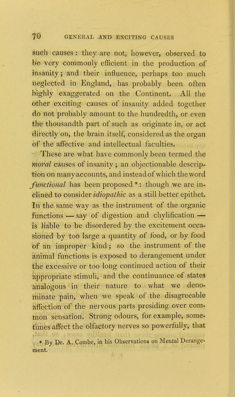 such causes : they are not, however, observed to be very commonly efficient in the production of i'nsanity; and their influence, perhaps too much neglected in England, has probably been often highly exaggerated on the Continent. All the other exciting causes of insanity added together do not probably amount to the hundredth, or even the thousandth part of such as originate in, or act directly on, the brain itself^ considered as the organ of the affective and intellectual faculties. These are what have commonly been termed the moral causes of insanity ; an objectionable descrip- tion on manyaccounts, and instead of which the word functional has been proposed *: though we are in- clined to cor\?,\diQr idiopathic as a still better epithet. In the same way as the instrument of the organic functions — say of digestion and chylification — is liable to be disordered by the excitement occa- sioned by too large a quantity of food, or by food of an improper kind; so the instrument of the animal functions is exposed to derangement under the excessive or too long continued action of their fejDpropriate stimuli, and the continuance of states analogous in their nature to what we deno- minate pain, when we speak of the disagreeable Affection of the nervous parts presiding over com- mon sensation! Strong odours, for example, some- times affect the olfactory nerves so powerfully, that * By Dr. A. Combe, in his Observations on Mental Derange- ment.