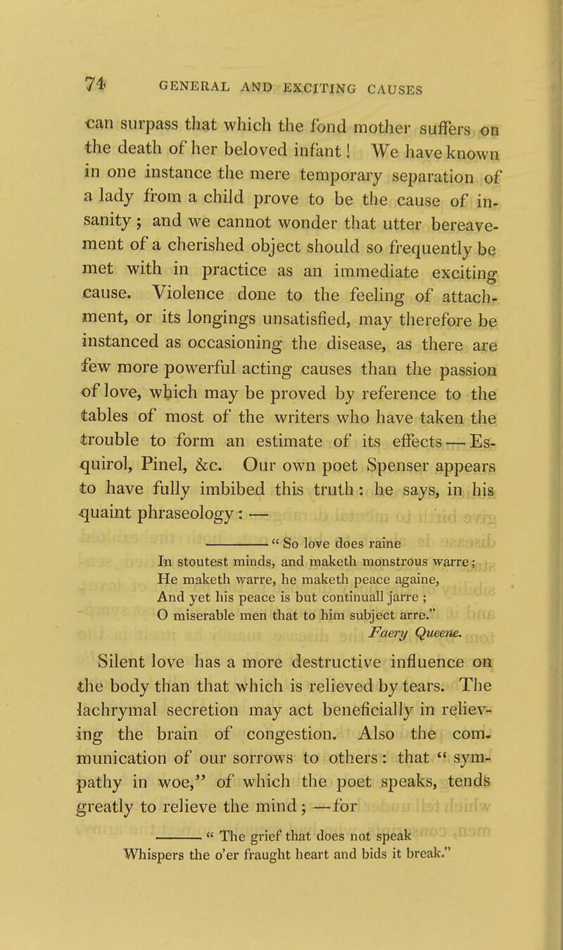 can surpass that which the fond mother suffers on the death of her beloved infant! We have known in one instance the mere temporary separation of a lady from a child prove to be the cause of in- sanity ; and we cannot wonder that utter bereave- ment of a cherished object should so frequently be met with in practice as an immediate exciting cause. Violence done to the feeling of attach- ment, or its longings unsatisfied, may therefore be instanced as occasioning the disease, as there are few more powerful acting causes than the passion of love, which may be proved by reference to the tables of most of the writers who have taken the trouble to form an estimate of its effects — Es- quirol, Pinel, &c. Our own poet Spenser appears to have fully imbibed this truth: he says, in his •quaint phraseology: — So love does raine In stoutest minds, and maketh monstrous waiTe; He maketh warre, he maketh peace againe, And yet his peace is but continuall jarre ; O miserable men that to him subject arre. Faery Qtieene. Silent love has a more destructive influence on the body than that which is relieved by tears. The lachrymal secretion may act beneficially in reliev- ing the brain of congestion. Also the com- munication of our sorrows to others: that sym- pathy in woe,'* of which the poet speaks, tends greatly to relieve the mind; —for The grief that does not speak Whispers the o'er fraught heart and bids it break.