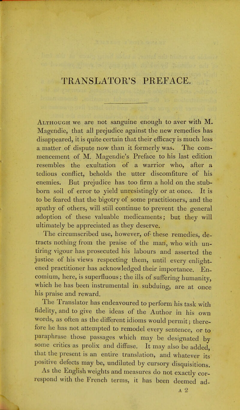 TRANSLATOR'S PREFACE. Although we are not sanguine enough to aver with M. Magendie, that all prejudice against the new reniedies has disappeared, it is quite certain that their efficacy is much less a matter of dispute now than it formerly was. The com- mencement of M. Mao-endie's Preface to his last edition resembles the exultation of a warrior who, after a tedious conflict, beholds the utter discomfiture of his enemies. But prejudice has too firm a hold on the stub- born soil of error to yield unresistingly or at once. It is to be feared that the bigotry of some practitioners, and the apathy of others, will still continue to prevent the general adoption of these valuable medicaments; but they will ultimately be appreciated as they deserve. The circumscribed use, however, of these remedies, de- tracts nothing from the praise of the man, who with un- tiring vigour has prosecuted his labours and asserted the justice of his views respecting them, until every enlight- ened practitioner has acknowledged their importance. En- comium, here, is superfluous; the ills of sufi^ering humanity, which he has been instrumental in subduing, are at once his praise and reward. The Translator has endeavoured to perform his task with fidelity, and to give the ideas of the Author in his own words, as often as the different idioms would permit; there- fore he has not attempted to remodel every sentence, or to paraphrase those passages which may be designated by some critics as prolix and diffuse. It may also be added, that the present is an entire translation, and whatever its positive defects may be, undiluted by cursory disquisitions. As the English weights and measures do not exactly cor- respond with the French terms, it has been deemed ad- A 2