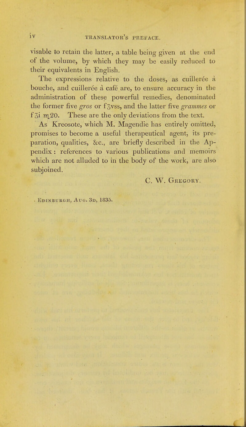 visable to retain tlie latter, a table beino: given at the end of the volume, by which they may be easily reduced to their equivalents in English. The expressions relative to the doses, as cuilleree a bouche, and cuilleree a cafe are, to ensure accuracy in the administration of these powerful remedies, denominated the former five gros or f 3vss, and the latter five grammes or f 3i rY\20. These are the only deviations from the text. As Kreosote, which M. Magendie has entirely omitted, promises to become a useful therapeutical agent, its pre- paration, qualities, &c., are briefly described in the Ap- pendix : references to various publications and memoirs which are not alluded to in the body of the work, are also subjoined. C. W. Gregory. . Edinburgh, Aug. 3d, 1835.