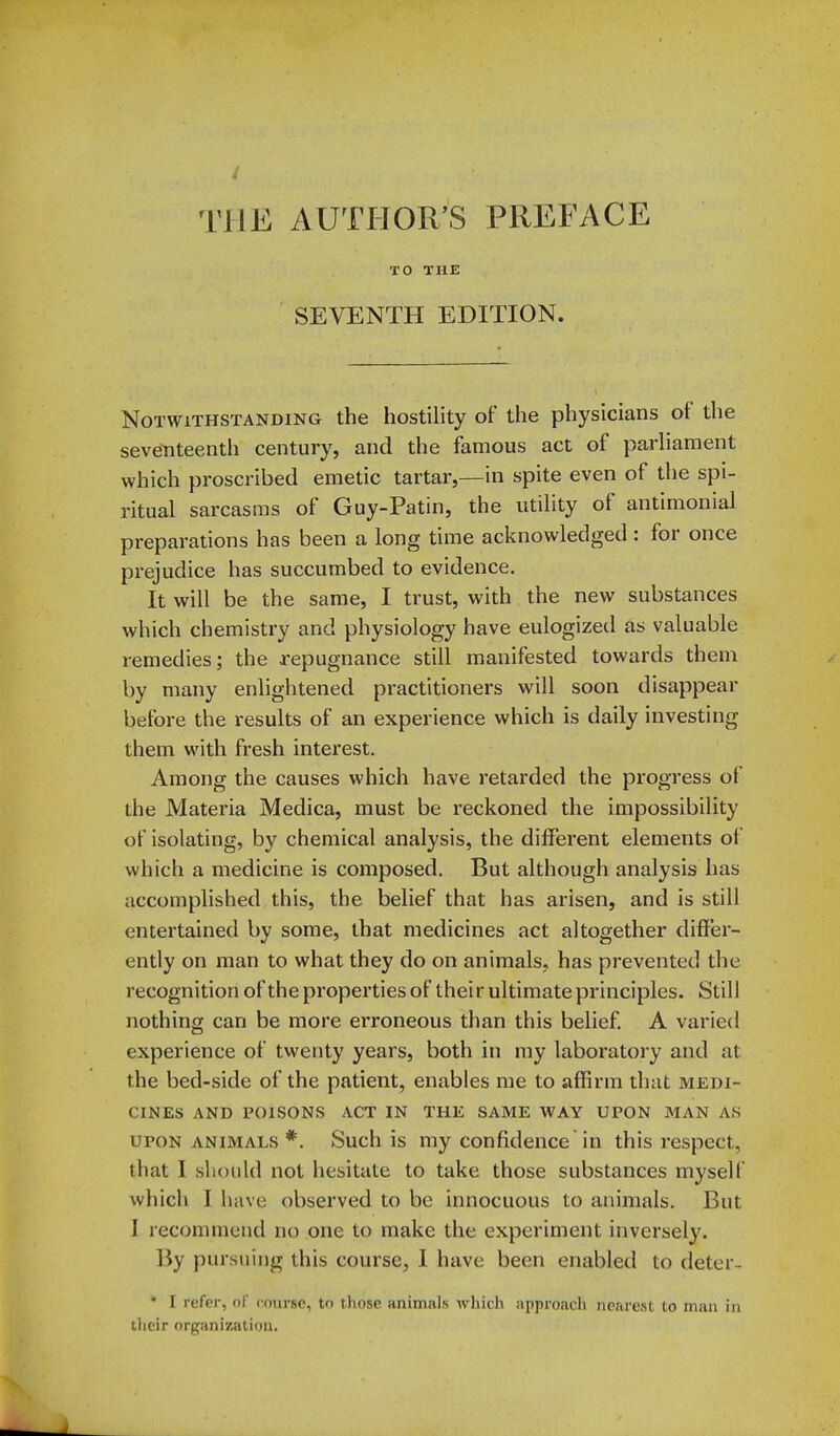 TO THE SEVENTH EDITION. Notwithstanding the hostility of the physicians of the seventeenth century, and the famous act of parharaent which proscribed emetic tartar,—in spite even of the spi- ritual sarcasms of Guy-Patin, the utility of antimonial preparations has been a long time acknowledged: for once prejudice has succumbed to evidence. It will be the same, I trust, with the new substances which chemistry and physiology have eulogized as valuable remedies; the repugnance still manifested towards them by many enlightened practitioners will soon disappear before the results of an experience which is daily investing them with fresh interest. Among the causes which have retarded the progress of the Materia Medica, must be reckoned the impossibility of isolating, by chemical analysis, the different elements of which a medicine is composed. But although analysis has accomplished this, the belief that has arisen, and is still entertained by some, that medicines act altogether differ- ently on man to what they do on animals, has prevented the recognition of the properties of thei r ultimate principles. Still nothing can be more erroneous than this belief. A varied experience of twenty years, both in my laboratory and at the bed-side of the patient, enables me to affirm that medi- cines AND POISONS ACT IN THE SAME WAY UPON MAN AS UPON ANIMALS *. Such is my Confidence in this respect, that I should not hesitate to take those substances myself which I have observed to be innocuous to animals. But 1 recommend no one to make the experiment inversely. ]5y pursuing this course, 1 have been enabled to deter- • I refer, ol course, to those animals which approach nearest to man in their organization.