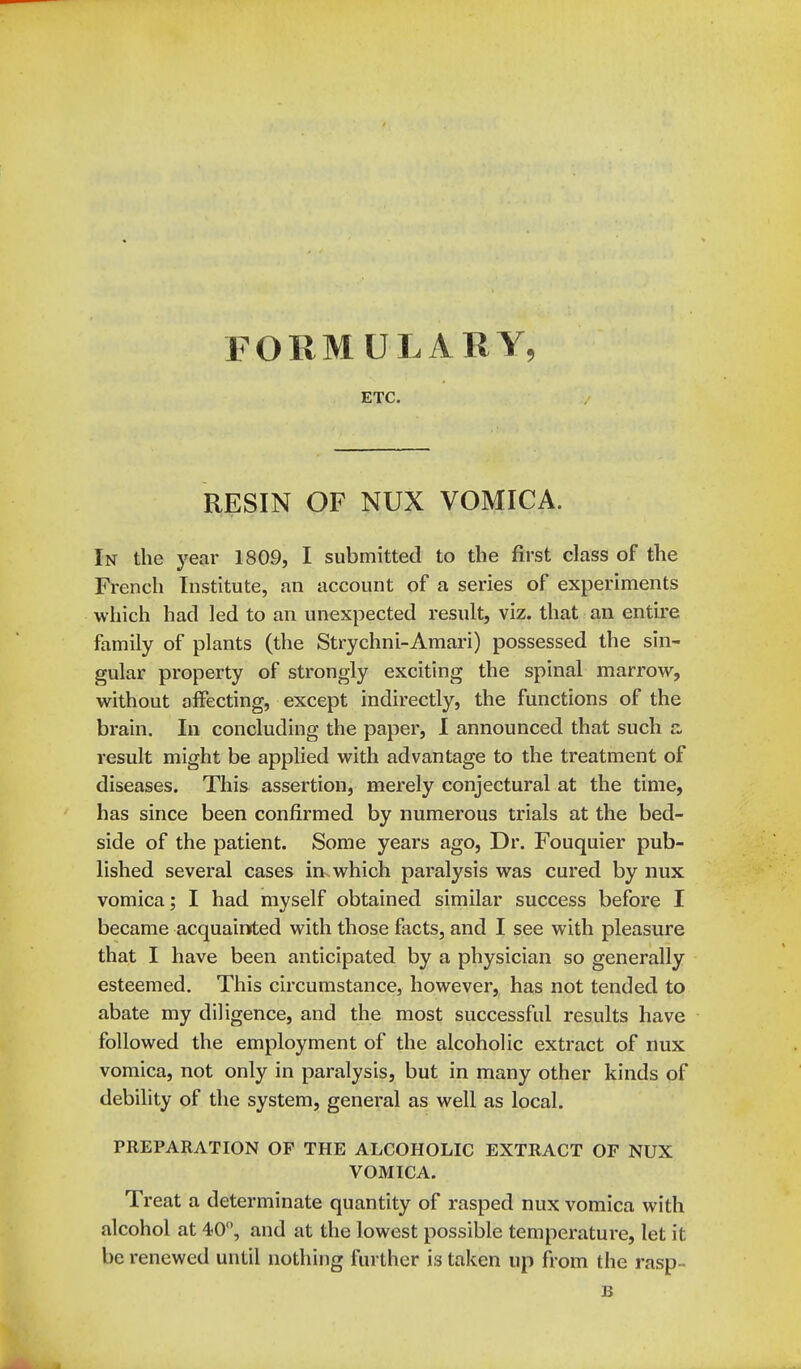 FORMULARY, ETC. RESIN OF NUX VOMICA. In the j^ear 1809, I submitted to the first class of the French Institute, an account of a series of experiments which had led to an unexpected result, viz. that an entire family of plants (the Strychni-Amari) possessed the sin- gular property of strongly exciting the spinal marrow, without affecting, except indirectly, the functions of the brain. In concluding the paper, I announced that such s. result might be applied with advantage to the treatment of diseases. This assertion, merely conjectural at the time, has since been confirmed by numerous trials at the bed- side of the patient. Some years ago, Dr. Fouquier pub- lished several cases in which paralysis was cured by nux vomica; I had myself obtained similar success before I became acquainted with those facts, and I see with pleasure that I have been anticipated by a physician so generally esteemed. This circumstance, however, has not tended to abate my diligence, and the most successful results have followed the employment of the alcoholic extract of nux vomica, not only in paralysis, but in many other kinds of debility of the system, general as well as local. PREPARATION OF THE ALCOHOLIC EXTRACT OF NUX VOMICA. Treat a determinate quantity of rasped nux vomica with alcohol at 40, and at the lowest possible temperature, let it be renewed until nothing further is taken up from the rasp-