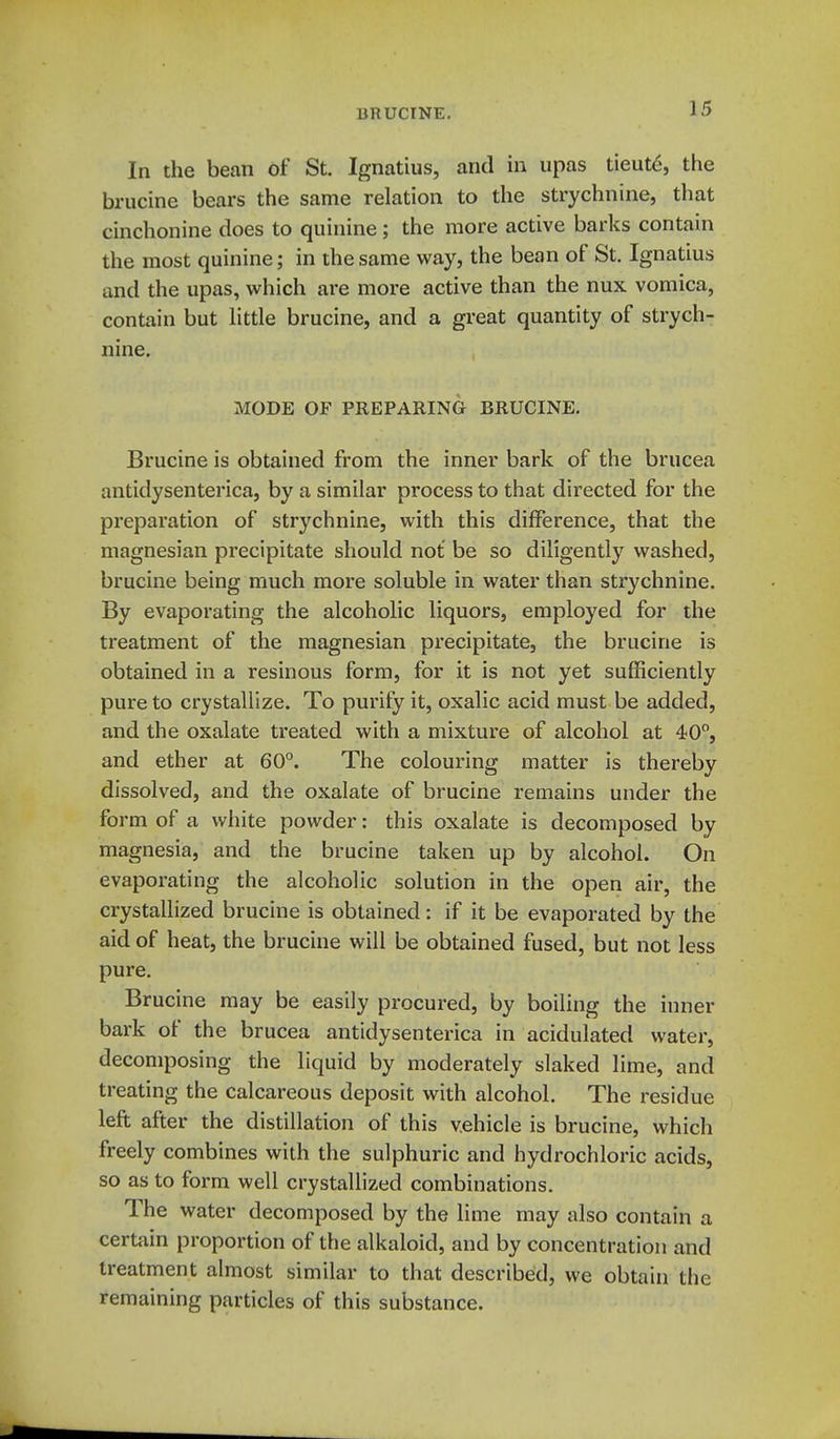 In the bean of St. Ignatius, and in upas tieut6, the brucine bears the same relation to the strychnine, that cinchonine does to quinine; the more active barks contain the most quinine; in the same way, the bean of St. Ignatius and the upas, which are more active than the nux vomica, contain but little brucine, and a great quantity of strych- nine. MODE OF PREPARING BRUCINE. Brucine is obtained from the inner bark of the brucea antidysenterica, by a similar process to that directed for the preparation of strychnine, with this difference, that the magnesian precipitate should not be so diligently washed, brucine being much more soluble in water than strychnine. By evaporating the alcoholic liquors, employed for the treatment of the magnesian precipitate, the brucine is obtained in a resinous form, for it is not yet sufficiently pure to crystallize. To purify it, oxalic acid must be added, and the oxalate treated with a mixture of alcohol at 40, and ether at 60°. The colouring matter is thereby dissolved, and the oxalate of brucine remains under the form of a white powder: this oxalate is decomposed by magnesia, and the brucine taken up by alcohol. On evaporating the alcoholic solution in the open air, the crystallized brucine is obtained: if it be evaporated by the aid of heat, the brucine will be obtained fused, but not less pure. Brucine may be easily procured, by boiling the inner bark of the brucea antidysenterica in acidulated water, decomposing the liquid by moderately slaked lime, and treating the calcareous deposit with alcohol. The residue left after the distillation of this vehicle is brucine, which freely combines with the sulphuric and hydrochloric acids, so as to form well crystallized combinations. The water decomposed by the lime may also contain a certain proportion of the alkaloid, and by concentration and treatment almost similar to that described, we obtain the remaining particles of this substance.