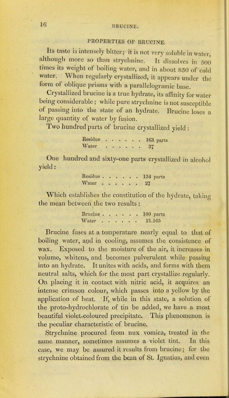 PnOPERTTES OF BRUCINE. Its taste is intensely bitter; it is not very soluble in water, although more so than strychnine. It dissolves in 500 times its weight of boiling water, and in about 850 of cold water. When regularly crystallized, it appears under the form of oblique prisms with a parallelogramic base. Crystallized brucine is a true hydrate, its affinity for water being considerable; while pure strychnine is not susceptible of passing into the state of an hydrate. Brucine loses a large quantity of water by fusion. Two hundred parts of brucine crystallized yield : Residue 163 parts Water 37 One hundred and sixty-one parts crystallized in alcohol yield: Residue 134 parts Water 27 Which establishes the constitution of the hydrate, taking the mean between the two results: Brucine 100 parts Water 21.165 Brucine fuses at a temperature nearly equal to that of boiling water, and in cooling, assumes the consistence of wax. Exposed to the moisture of the air, it increases in volume, whitens, and becomes pulverulent while passing into an hydrate. It unites with acids, and forms with them neutral salts, which for the most part crystallize regularly. On placing it in contact with nitric acid, it acquires an intense crimson colour, which passes into a yellow by the application of heat. If, while in this state, a solution of the proto-hydrochlorate of tin be added, we have a most beautiful violet-coloured precipitate. This phenomenon is the peculiar characteristic of brucine. Strychnine procured from nux vomica, treated in the same manner, sometimes assumes a violet tint. In this case, we may be assured it results from brucine; for the strychnine obtained from the bean of St. Ignatius, and even
