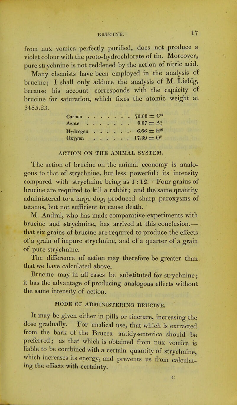 from nux vomica perfectly purified, Joes not produce a violet colour with the proto-hydrochlorate of tin. Moreover, pure strychnine is not reddened by the action of nitric acid. Many chemists have been employed in the analysis of brucine; I shall only adduce the analysis of M. Liebig, because his account corresponds with the capacity of brucine for saturation, wiiich fixes the atomic weight at 3485.23. Carbon 70-88 C Azote 5.07 = Hydrogen ■ 6.66 ~ H* Oxygen 17.39 = 0 ACTION ON THE ANIMAL SYSTEM. The action of brucine on the animal economy is analo- gous to that of strychnine, but less powerful: its intensity compared with strychnine being as 1 : 12. Four grains of brucine are required to kill a rabbit; and the same quantity administered to a large dog, produced sharp paroxysms of tetanus, but not sufficient to cause death. M. Andral, who has made comparative experiments with brucine and strychnine, has arrived at this conclusion,— that six grains of brucine are required to produce the effects of a grain of impure strychnine, and of a quarter of a grain of pure strychnine. The difference of action may therefore be greater than that we have calculated above. Brucine may in all cases be substituted for strychnine ; it has the advantage of producing analogous effects without the same intensity of action, MODE OF ADMINISTERING BRUCINE. It may be given either in pills or tincture, increasing the dose gradually. For medical use, that which is extracted from the bark of the Brucea antidysenterica should be preferred; as that which is obtained from nux vomica is liable to be combined with a certain quantity of strychnine, which increases its energy, and prevents us from calculat- ing the effects with certainty. c