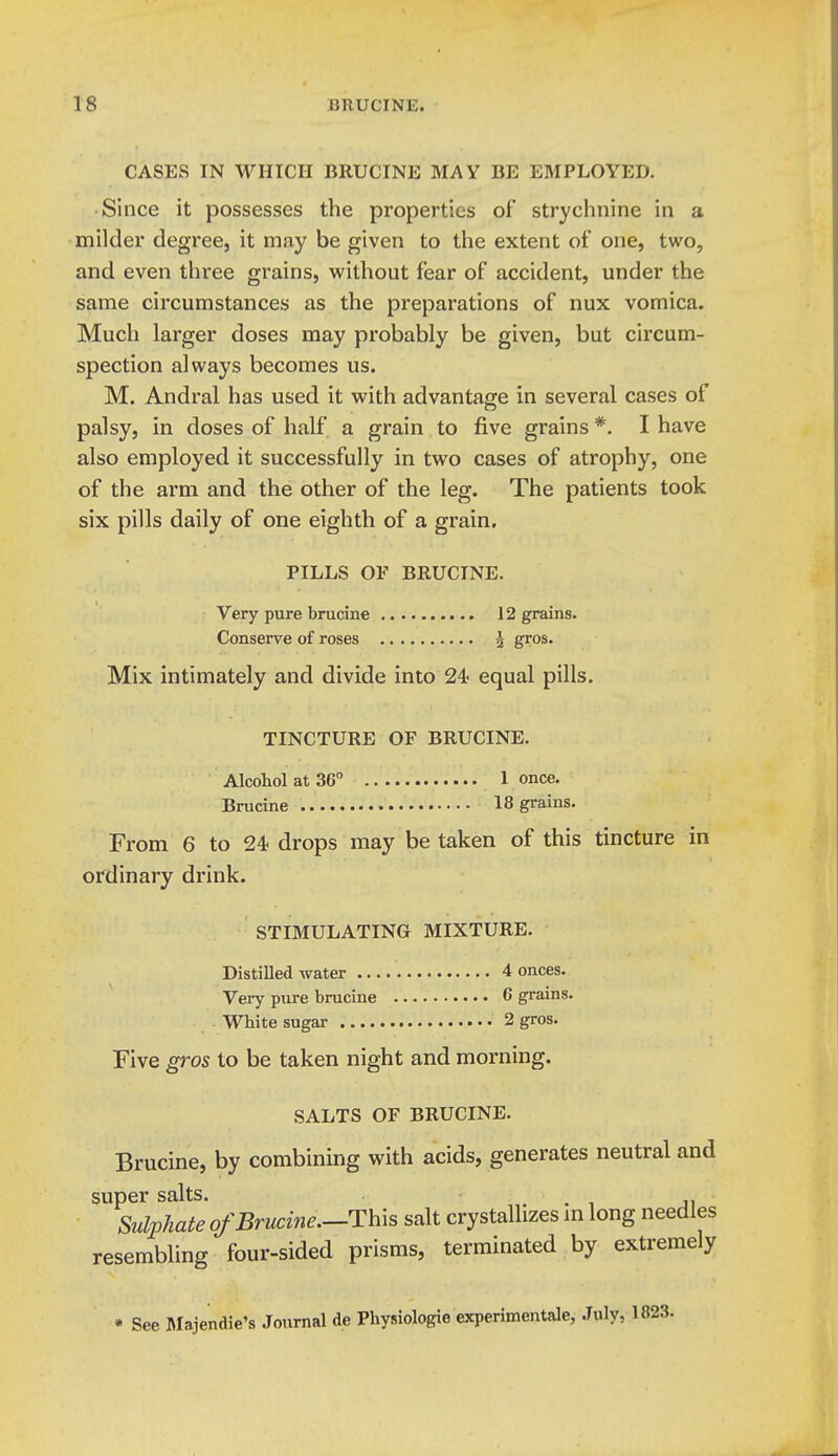 CASES IN WHICH BRUCINE MAY BE EMPLOYED. Since it possesses the properties of strychnine in a milder degree, it ma,y be given to the extent of one, two, and even three grains, without fear of accident, under the same circumstances as the preparations of nux vomica. Much larger doses may probably be given, but circum- spection always becomes us. M. Andral has used it with advantage in several cases of palsy, in doses of half a grain to five grains *. I have also employed it successfully in two cases of atrophy, one of the arm and the other of the leg. The patients took six pills daily of one eighth of a grain, PILLS OF BRUCINE. Very pure brucine 12 grains. Conserve of roses 4 gros. Mix intimately and divide into 24 equal pills. TINCTURE OF BRUCINE. Alcohol at 36° 1 once. Brucine 18 grains. From 6 to 24? drops may be taken of this tincture in ordinary drink. STIMULATING MIXTURE. Distilled water 4 onces. Very pure brucine 6 grains. White sugar 2 gros. Five gros to be taken night and morning. SALTS OF BRUCINE. Brucine, by combining with acids, generates neutral and super salts. Sulphate of Brucine.—This salt crystallizes m long needles resembling four-sided prisms, terminated by extremely • See l\Iajendie's Journal de Physiologic experimentale, July,