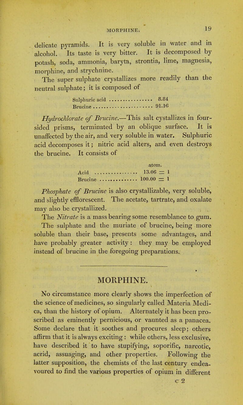 9* MORPHINE. 19 delicate pyramids. It is very soluble in water and in alcohol. Its taste is very bitter. It is decomposed by potash, soda, ammonia, baryta, strontia, lime, magnesia, morphine, and strychnine. The super sulphate crystallizes more readily than the neutral sulphate; it is composed of Sulphuric acid 8.84 Brucine 91.1^ Hydrochlorate of Brucine.—This salt cystallizes in four- sided prisms, terminated by an oblique surface. It is unaffected by the air, and very soluble in water. Sulphuric acid decomposes it; nitric acid alters, and even destroys the brucine. It consists of atom. Acid 13.06 z= 1 Brucine 100.00 = 1 Phosphate of Brucine is also crystallizable, very soluble, and slightly efflorescent. The acetate, tartrate, and oxalate may also be crystallized. The Nitrate is a mass bearing some resemblance to gum. The sulphate and the muriate of brucine, being more soluble than their base, presents some advantages, and have probably greater activity: they may be employed instead of brucine in the foregoing preparations. MORPHINE. No circumstance more clearly shows the imperfection of the science of medicines, so singularly called Materia Medi- ca, than the history of opium. Alternately it has been pro- scribed as eminently pernicious, or vaunted as a panacea. Some declare that it soothes and procures sleep; others affirm that it is always exciting: while others, less exclusive, have described it to have stupifying, soporific, narcotic, acrid, assuaging, and other properties. Following the latter supposition, the chemists of the last century endea- voured to find the various properties of opium in different c 2