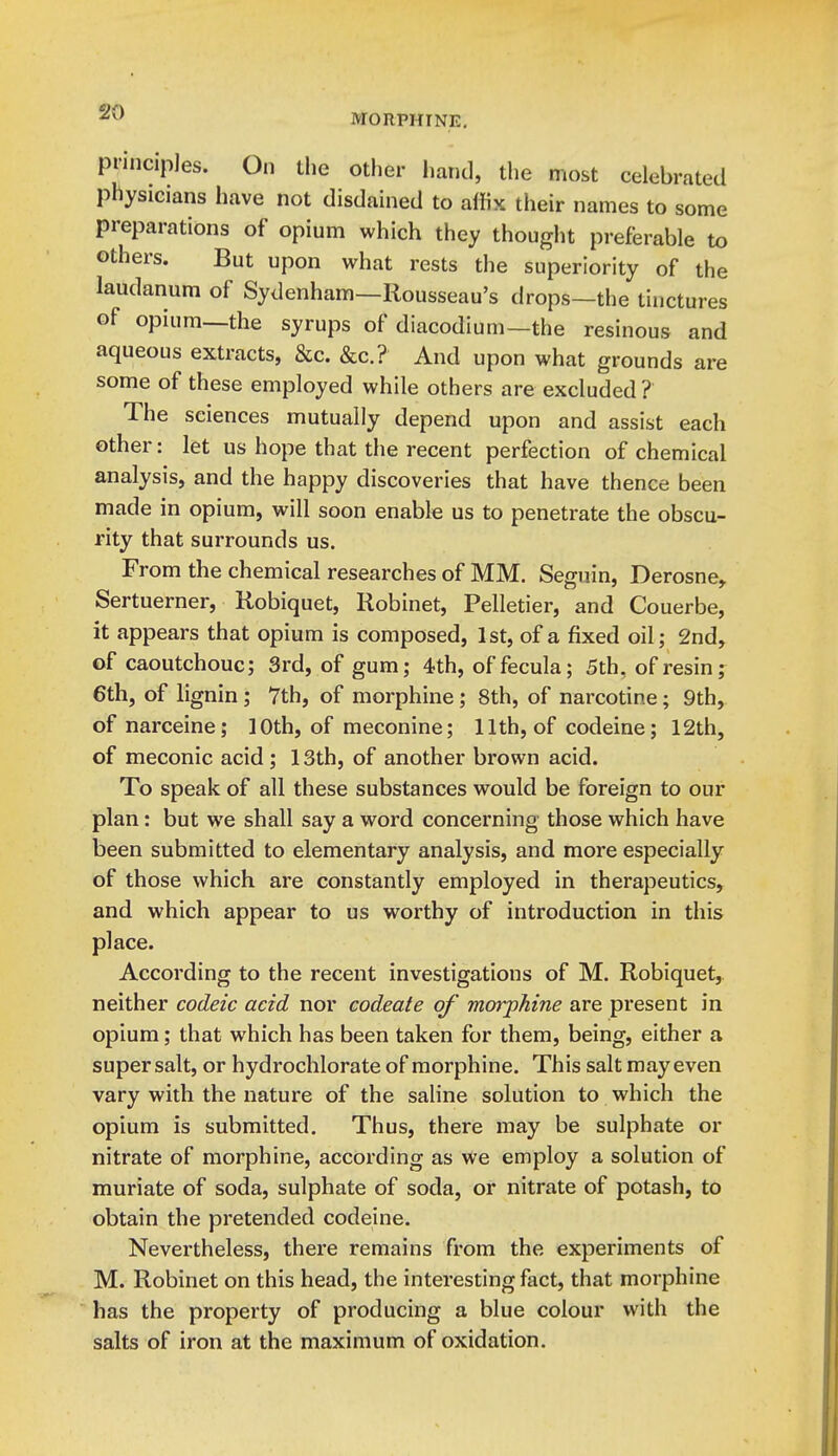 MORPHINE, pnncipJes. On the other hand, the most celebrated physicians have not disdained to affix their names to some preparations of opium which they thought preferable to others. But upon what rests the superiority of the laudanum of Sydenham—Rousseau's drops—the tinctures of opium—the syrups of diacodium—the resinous and aqueous extracts, &c. &c.? And upon what grounds are some of these employed while others are excluded ? The sciences mutually depend upon and assist each other: let us hope that the recent perfection of chemical analysis, and the happy discoveries that have thence been made in opium, will soon enable us to penetrate the obscu- rity that surrounds us. From the chemical researches of MM. Seguin, Derosne, Sertuerner, Kobiquet, Robinet, Pelletier, and Couerbe, it appears that opium is composed, 1st, of a fixed oil; 2nd, of caoutchouc; 3rd, of gum; 4th, offecula; 5th, of resin; 6th, of lignin ; 7th, of morphine; 8th, of narcotine; 9th, of narceine; 10th, of meconine; 11th, of codeine; 12th, of meconic acid; 13th, of another brown acid. To speak of all these substances would be foreign to our plan: but we shall say a word concerning those which have been submitted to elementary analysis, and more especially of those which are constantly employed in therapeutics, and which appear to us worthy of introduction in this place. According to the recent investigations of M. Robiquet, neither codeic acid nor codeate of morphine are present in opium; that which has been taken for them, being, either a super salt, or hydrochlorate of morphine. This salt may even vary with the nature of the saline solution to which the opium is submitted. Thus, there may be sulphate or nitrate of morphine, according as we employ a solution of muriate of soda, sulphate of soda, or nitrate of potash, to obtain the pretended codeine. Nevertheless, there remains from the experiments of M. Robinet on this head, the interesting fact, that morphine has the property of producing a blue colour with the salts of iron at the maximum of oxidation.