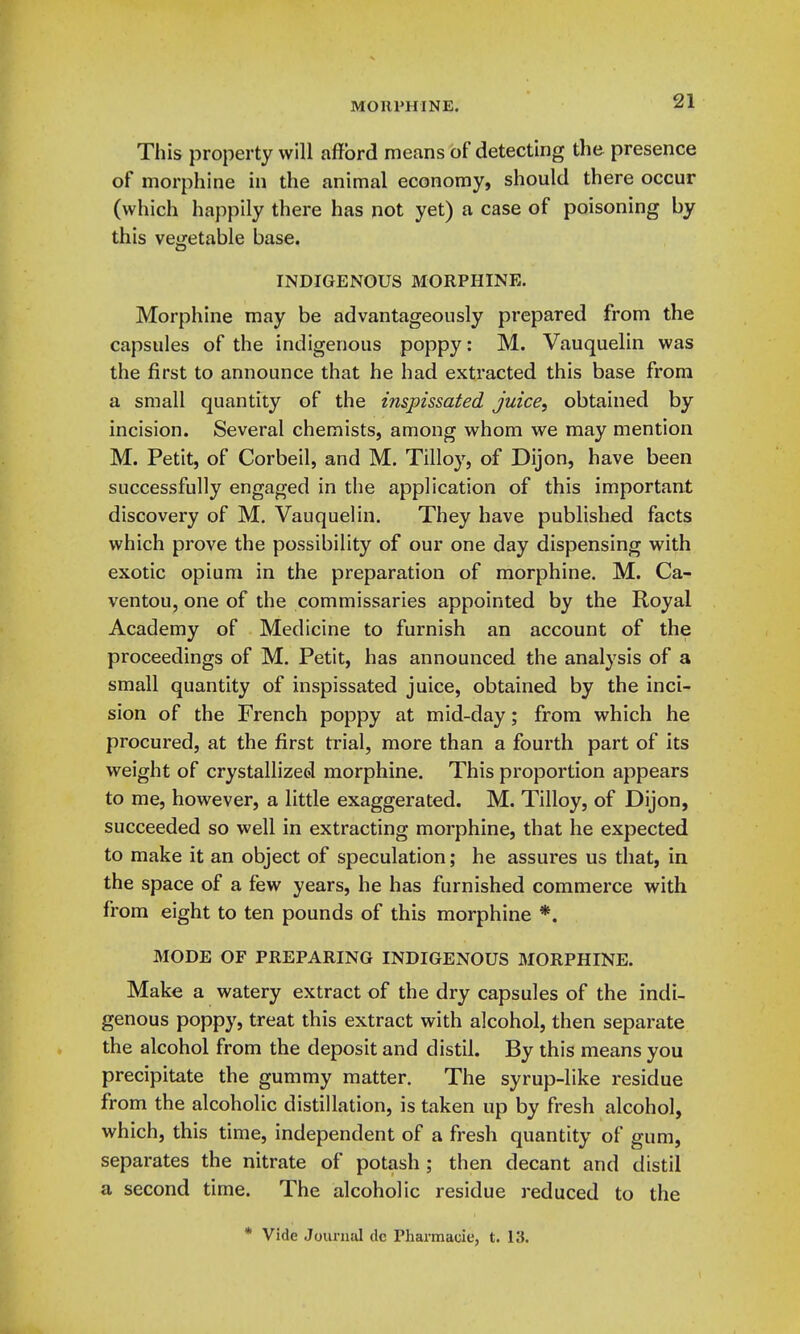 This property will afford means of detecting the presence of morphine in the animal economy, should there occur (which happily there has not yet) a case of poisoning by this vegetable base. INDIGENOUS MORPHINE. Morphine may be advantageously prepared from the capsules of the indigenous poppy: M. Vauquelin was the first to announce that he had extracted this base from a small quantity of the inspissated juice, obtained by incision. Several chemists, among whom we may mention M. Petit, of Corbeil, and M. Tilloy, of Dijon, have been successfully engaged in the application of this important discovery of M. Vauquelin. They have published facts which prove the possibility of our one day dispensing with exotic opium in the preparation of morphine. M. Ca- ventou, one of the commissaries appointed by the Royal Academy of Medicine to furnish an account of the proceedings of M. Petit, has announced the analysis of a small quantity of inspissated juice, obtained by the inci- sion of the French poppy at mid-day; from which he procured, at the first trial, more than a fourth part of its weight of crystallizeel morphine. This proportion appears to me, however, a little exaggerated. M. Tilloy, of Dijon, succeeded so well in extracting morphine, that he expected to make it an object of speculation; he assures us that, in the space of a few years, he has furnished commerce with from eight to ten pounds of this morphine *. MODE OF PREPARING INDIGENOUS MORPHINE. Make a watery extract of the dry capsules of the indi- genous poppy, treat this extract with alcohol, then separate the alcohol from the deposit and distil. By this means you precipitate the gummy matter. The syrup-like residue from the alcoholic distillation, is taken up by fresh alcohol, which, this time, independent of a fresh quantity of gum, separates the nitrate of potash ; then decant and distil a second time. The alcoholic residue reduced to the * Vide Journal dc Pharmacie, t. 13.