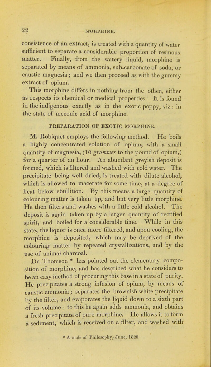 consistence of an extract, is treated with a qiKintity of water sufficient to separate a considerable proportion of resinous matter. Finally, from the watery liquid, morphine is separated by means of ammonia, sub-carbonate of soda, or caustic magnesia; and we then proceed as with the gummy extract of opium. This morphine differs in nothing from the other, either as respects its chemical or medical properties. It is found in the indigenous exactly as in the exotic poppy, viz: in the state of meconic acid of morphine. PREPARATION OF EXOTIC MORPHINE. M. Robiquet employs the following method. He boils a highly concentrated solution of opium, with a small quantity of magnesia, (10 grammes to the pound of opium,) for a quarter of an hour. An abundant greyish deposit is formed, which is filtered and washed with cold water. The precipitate being well dried, is treated with dilute alcohol, which is allowed to macerate for some time, at a degree of heat below ebullition. By this means a large quantity of colouring matter is taken up, and but very little morphine. He then filters and washes with a little cold alcohol. The deposit is again taken up by a larger quantity of rectified spirit, and boiled for a considerable time. While in this state, the liquor is once more filtered, and upon cooling, the morphine is deposited, which may be deprived of the colouring matter by repeated crystallizations, and by the use of animal charcoal. Dr. Thomson * has pointed out the elementary compo- sition of morphine, and has described what he considers to be an easy method of procuring this base in a state of purity. He precipitates a strong infusion of opium, by means of caustic ammonia; separates the brownish white precipitate by the filter, and evaporates the liquid down to a sixth part of its volume : to this he again adds ammonia, and obtains a fresh precipitate of pure morphine. He allows it to form a sediment, which is received on a filter, and washed with'