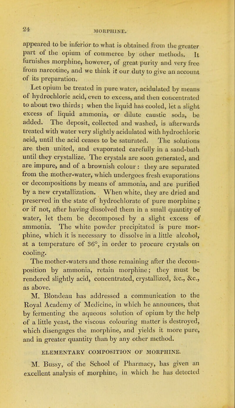 appeared to be inl'erior to what is obtained fi 'oin the greater part of the opium of commerce by other methods. It furnishes morphine, however, of great purity and very free from narcotine, and we think iC our duty to give an account of its preparation. Let opium be treated in pure water, acidulated by means of hydrochloric acid, even to excess, and then concentrated to about two thirds; when the liquid has cooled, let a slight excess of liquid ammonia, or dilute caustic soda, be added. The deposit, collected and washed, is afterwards treated with water very slightly acidulated with hydrochloric acid, until the acid ceases to be saturated. The solutions are then united, and evaporated carefully in a sand-bath until they crystallize. The crystals are soon generated, and are impure, and of a brownish colour : they are separated from the mother-water, which undergoes fresh evaporations or decompositions by means of ammonia, and are purified by a new crystallization. When white, they are dried and preserved in the state of hydrochlorate of pure morphine; or if not, after having dissolved them in a small quantity of water, let them be decomposed by a slight excess of ammonia. The white powder precipitated is pure mor- phine, which it is necessary to dissolve in a little alcohol, at a temperature of 36°, in order to procure crystals on cooling. The mother-waters and those remaining after the decom- position by ammonia, retain morphine; they must be rendered slightly acid, concentrated, crystallized, &c., &c., as above. M. Blondeau has addressed a communication to the Royal Academy of Medicine, in which he announces, that by fermenting the aqueous solution of opium by the help of a little yeast, the viscous colouring matter is destroyed, which disengages the morphine, and yields it more pure, and in greater quantity than by any other method. ELEMENTARY COMPOSITION OF MORPHINE. M. Bussy, of the School of Pharmacy, has given an excellent analysis of morphine, in which he has detected