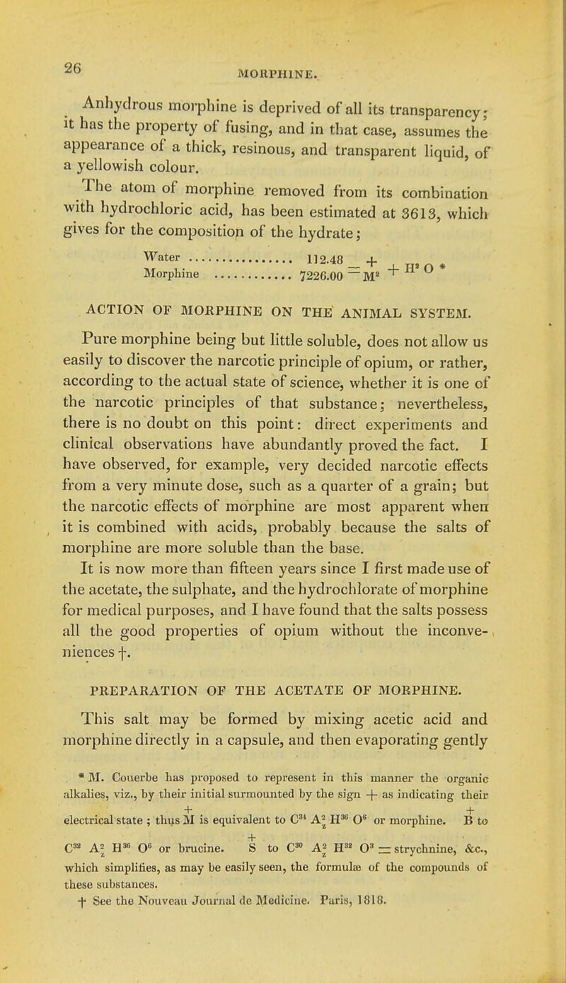 MORPHINE. Anhydrous morphine is deprived of all its transparency,- It has the property of fusing, and in that case, assumes the appearance of a thick, resinous, and transparent liquid, of a yellowish colour. The atom of morphine removed from its combination with hydrochloric acid, has been estimated at 3613, which gives for the composition of the hydrate; ^^t^'- 112.48 _+ , Morphine 7226.00 ~M* r   ACTION OF MORPHINE ON THE ANIMAL SYSTEM. Pure morphine being but little soluble, does not allow us easily to discover the narcotic principle of opium, or rather, according to the actual state of science, whether it is one of the narcotic principles of that substance; nevertheless, there is no doubt on this point: direct experiments and clinical observations have abundantly proved the fact. I have observed, for example, very decided narcotic effects from a very minute dose, such as a quarter of a grain; but the narcotic effects of morphine are most apparent when it is combined with acids, probably because the salts of morphine are more soluble than the base. It is now more than fifteen years since I first made use of the acetate, the sulphate, and the hydrochlorate of morphine for medical purposes, and I have found that the salts possess all the good properties of opium without the inconve-, niences f. PREPARATION OF THE ACETATE OF MORPHINE. This salt may be formed by mixing acetic acid and morphine directly in a capsule, and then evaporating gently • M. Couerbe has proposed to represent in this manner the organic alkalies, viz., by their initial surmounted by the sign + as indicating their + + electrical state ; thus M is equivalent to C A^ H*' O* or morphine. B to + C38 ^2 O or brucine. S to C'» A^ H'» 0» =z strychnine, &c., which simplifies, as may be easily seen, the formulae of the compounds of these substances. ■f See the Nouvcau Journal de Medicine. Paris, 1818.